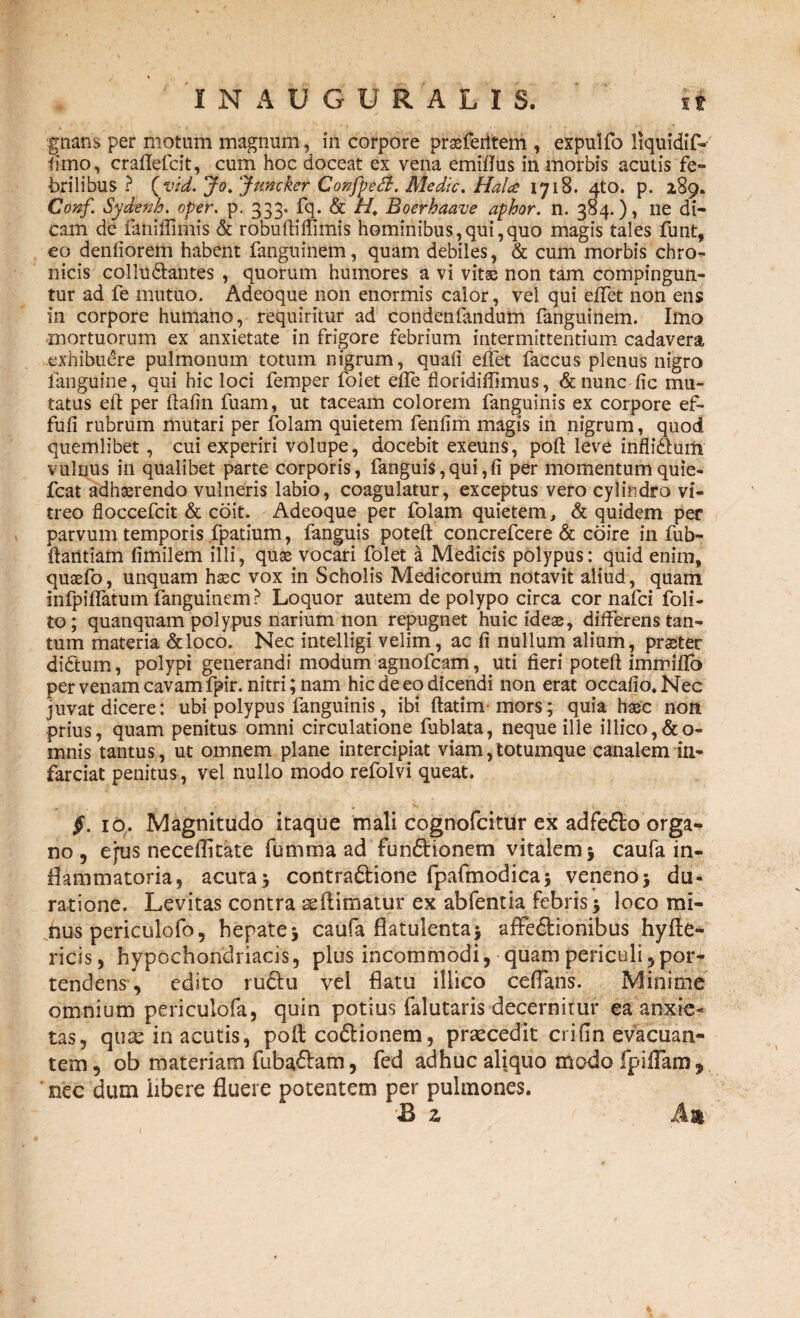 gnans per motum magnum, in corpore prasfeiitem , expulfo liquidif- fimo, craflefcit, cum hoc doceat ex vena emitfus in morbis acutis fe¬ brilibus ? (vid. Jo. Jrncker Confpeft. Medie. Halce 1718. 4to. p. 289. Conf. Sydenh. oper. p. 333. fq. & M Boerbaave aphor. n. 384.), ne di¬ cam de famffimis & robuftiffimis hominibus,qui,quo magis tales funt, eo denfiorem habent fangninem, quam debiles, & cum morbis chro¬ nicis collu&antes , quorum humores a vi vitae non tam compingun¬ tur ad fe mutuo. Adeoque non enormis calor, vel qui eflet non ens in corpore humano, requiritur ad condenfandum fanguinem. Imo mortuorum ex anxietate in frigore febrium intermittentium cadavera exhibudre pulmonum totum nigrum, quali efifet faccus plenus nigro fanguine, qui hic loci femper folet effe floridiffimus, & nunc fic mu¬ tatus eft per ftafin fuam, ut taceam colorem fanguihis ex corpore ef- fufi rubrum mutari per folam quietem fenlim magis in nigrum, quod quemlibet, cui experiri volupe, docebit exeuns, poft leve infliauilr vulnus in qualibet parte corporis, fanguis,qui,(i per momentumquie- fcat adhasrendo vulneris labio, coagulatur, exceptus vero cylindro vi¬ treo floccefcit & coit. Adeoque per folam quietem, & quidem per parvum temporis fpatium, fanguis poteft concrefcere & coire in fub- ftantiam (imilem illi, quas vocari folet a Medicis polypus: quid enim, quaefo, unquam hasc vox in Scholis Medicorum notavit aliud, quam infpilfatum fanguinem? Loquor autem de polypo circa cor nafei foli- to; quanquam polypus narium non repugnet huic ideae, dilferens tan¬ tum materia &loco. Nec intelligi velim, ac fi nullum alium, praeter didtum, polypi generandi modum agnofeam, uti fieri poteft immiflb per venam cavam fpir. nitri; nam hic de eo dicendi non erat occafio.Nec juvat dicere: ubi polypus fanguinis, ibi ftatim mors; quia haec non prius, quam penitus omni circulatione fublata, neque ille illico,&o- mnis tantus, ut omnem plane intercipiat viam,totumque canalem in¬ farciat penitus, vel nullo modo refolvi queat. §. 10. Magnitudo itaque mali cognofcitur ex adfefto orga¬ no , ejus necetfitate fumma ad fun&ionem vitalem 5 caufa in¬ flammatoria, acuta 5 contradtione fpafmodica* veneno5 du¬ rat i one. Levitas contra seftimatur ex abfentia febris * loco mi¬ nus periculofo, hepate* caufa flatulenta* affe&ionibus hyfte- ricis, hypochondriacis, plus incommodi, quam periculi 5por¬ tendens , edito ru£Iu vel flatu illico ceffans. Minime omnium periculofa, quin potius falutaris decernitur ea anxie¬ tas, quae in acutis, poft codtionem, praecedit crifin evacuan¬ tem, ob materiam fubaftam, fed adhuc aliquo modofpiflam, nec dum libere fluere potentem per pulmones. & z An