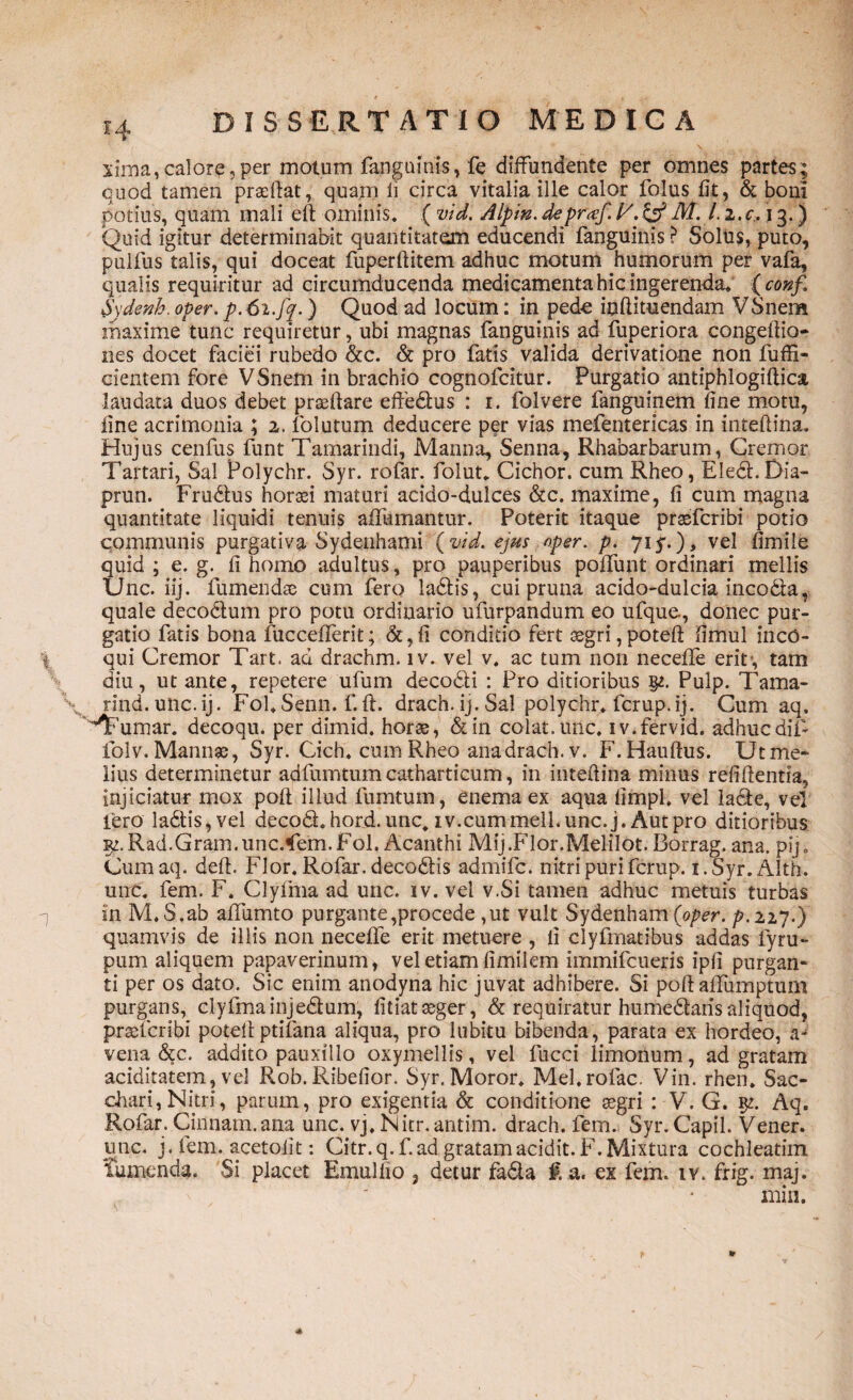 xima,calore,per motum fanguinis, fe diffundente per omnes partes; quod tamen praedat, quam ii circa vitalia ille calor folus fit, & boni potius, quam mali eft ominis. ( vid. Alpin. depraf. V.& M. I. i.c. 13.) Quid igitur determinabit quantitatem educendi fanguinis ? Soltis, puto, pulfus talis, qui doceat fuperftitem adhuc motum humorum per vafa, qualis requiritur ad circumducenda medicamenta hic ingerenda. ( conf,\ Sydenh. oper. p.6i.fq.) Quod ad locum: in pede inftituendam VSnem maxime tunc requiretur, ubi magnas fanguinis ad fuperiora congeftio- nes docet faciei rubedo &c. & pro fatis valida derivatione non fu di¬ dentem fore VSnem in brachio cognofcitur. Purgatio antiphlogiftica laudata duos debet prteftare effe&us : 1. folvere fanguinem fine motu, fine acrimonia ; 2. folutum deducere per vias mefentericas in inteftina. Hujus cenfus funt Tamarindi, Manna, Senna, Rhabarbarum, Cremor Tartari, Sal Polychr. Syr. rofar. folut. Cichor. cum Rheo, EledhDia- prun. Frudtus horaei maturi acido-dulces &c. maxime, fi cum magna quantitate liquidi tenuis aftumantur. Poterit itaque praefcribi potio communis purgativa Sydenhami (vid. ejus oper. p. 71 y.), vel fimile quid ; e. g. fi homo adultus, pro pauperibus pofifunt ordinari mellis Unc. iij. fumendae cum fero ladtis, cui pruna acido-dulcia inco&a,- quale decodum pro potu ordinario ufurpandum eo ufque., donec pur¬ gatio fatis bona fuccefiferit; &, fi conditio fert aegri, poteft fimul inco¬ qui Cremor Tart. ad drachm. iv. vel v, ac tum non neceffe erit-, tam diu, ut ante, repetere ufurn decodli : Pro ditioribus Pulp. Tama- rind. unc. ij. Fol. Senn. f. fi. drach. ij. Sal polychr. fcrup. ij. Cum aq, 'Tmmar. decoqu. per dimid. horae, &in colat, unc. iv.fervid. adhucdif- folv. Mannae, Syr. Cich. cum Rheo ana drach. v. F. Hauftus. Ut me¬ lius determinetur adfumtum catharticum, in inteftina minus reftftentia, injiciatur mox poft illud fumtum, enemaex aqua fimpl, vel la&e, ve! fero ladtis, vel decodt hord. unc. iv.cum meli. unc. j. Aut pro ditioribus iq.Rad.Gram.unc.*fem.Fol, Acanthi Mij.Flor.Melilot. Borrag. ana. pij. Cumaq. deft. Flor. Rofar. decodtis admifc. nitri puri fcrup. i.Syr.Alth. unc. fem. F. Clyima ad unc. iv. vel v.Si tamen adhuc metuis turbas in M.S.ab aiTumto purgante,procede ,ut vult Sydenham (oper. p.227.) quamvis de illis non necefife erit metuere , li clyfmatibus addas lyru- pum aliquem papaverinum, vel etiam fimilem immifcueris ipfi purgan¬ ti per os dato. Sic enim anodyna hic juvat adhibere. Si poft affumptum purgans, clyfmainjedtum, fitiat aeger, & requiratur humedlarisaliquod, praefcribi poteft ptifana aliqua, pro lubitu bibenda, parata ex hordeo, a- vena &c. addito pauxillo oxymellis, vel fncci limonum, ad gratam aciditatem, vel Rob. Ribefior. Syr. Moror. Mel.rofac. Vin. rhen. Sac¬ chari, Nitri, parum, pro exigentia & conditione aegri : V. G. Aq. Rofar. Cinnam, ana unc. vj. Nitr. antim. drach. fem. Syr. Capil. Vener. unc. j. lem. acetolit: Citr.q. f.ad gratamacidit.F. Mixtura cochleatim