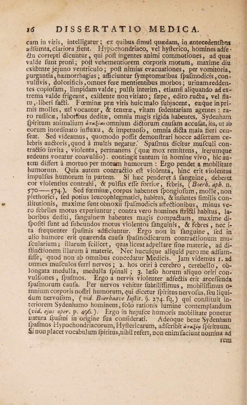 cam in viris, intelligatur; ex quibus fimui quasdam, in antecedentibus adfumta, clariora fient. Hypochondriaco, vel hyfterico, homines adfe* diu correpti dicuntur, qui poft ingentes animi commotiones, ad quas valde funt proni; poft vehementiorem corporis motum, maxime diu exiftente jejuno ventriculo; poft nimias evacuationes, per vomitoria, purgantia,hasmorrhagias; afficiuntur fymptomatibus fpafmodid$.,con- vullivis, dolorificis, omnes fere mentientibus morbos; urinam redden¬ tes copiofam, limpidam valde; pulfu interim, etiamfi aliquando ad ex¬ trema valde frigeant, exiftente non vitiato; fscpe, odito rudu, vel fla¬ tu, liberi fadi. Fceminse pras viris huic malo fubjacent, easque in pri¬ mis molies, uti vocantur, & tenerae., vitam fedentariam agentes: ra¬ ro. r ulli eae, laboribus deditae, omnia magis rigida habentes, Sydenham fpiritum animalium omnium didorum caufam accufat, ita, ut ab eorum inordinato influxu, & impetuofo, omnia dida mala fieri ceu- feat. Sed videamus, quomodo poflit demonftrari hocce adfertum ce¬ lebris audoris ,quod a multis negatur.' Spafmus dicitur mufculi con- tradio invita , violenta, permanens (qua2 mox remittens, irerumque redeuns vocatur convulfio). contingit tantum in homine vivo, hic au¬ tem differt a mortuo per motum humorum : Ergo pendet a mobilitate humorum. Quia autem contradio eft violenta, hinc erit violentus impulfus humorum in partem. Si haec penderet .a fangume, deberet cor violentius contrahi, & pulfus efte fortior, febris, (Boerh. aph. n. 57°-174-)» Sed foeminae, corpus habentes fpongiofum, molle,non plethorici, fed potius leucophlegmatia’, habitus, & infantes fimilis con- ftitutionis, maxime funt obnoxii fpafmodicis affedionibus, minus ve¬ ro febriles motus experiuntur; contra vero homines ftridi habitus, la¬ boribus dediti, fanguinem habentes magis compadum, maxime di- fpoflti funt ad fubeundos motus violentos fanguinis, & febres, nec i- ta. frequenter fpafmis adficiuntur. Ergo non in fanguine , fed in alio humore erit quaerenda caufa fpafmodicarum contradionum mu- fcularium j illarum fcilicet, quas liceat adpeliare fine materie, ad di- ftindionem illarum a materie. Nec hucufque aliquid puto me adfum- liffe, quod non ab omnibus concedatur Medicis. Jam videmus i. ad omnes mufculos ferri nervos; 2. hos oriri a cerebro , cerebello, ob¬ longata medulla, medulla fpinali ; 3. laefb horum aliquo oriri con- vuIliones, fpafmos. Ergo a nervis violenter adfedis erit arceftenda fpafmorum caufa. Per nervos vehitur fubtiliflimus, mobiliflimus 0« mnium corporis noftri humorum, qui dicetur fpiritusnervofus.feuliqui- dum nervoium, ( vtd. Boerhaave Inflit, §. 274. fq,) qui conftituit in¬ teriorem Sydenhamo hominem,foIo rationis lumine contemplandum {vid. ejus oper. p. 496.). Ergo in hujufce humoris mobilitate ponetur natura fpafmi in origine fua confiderati. Adeoque bene Sydenham fpafmos Hypochondriacorum, Hyftericarum, adfcribit fpirituum, Si non placet vocabulum fpiritus,nihil refert, non enimfaciunt nomina ad rem