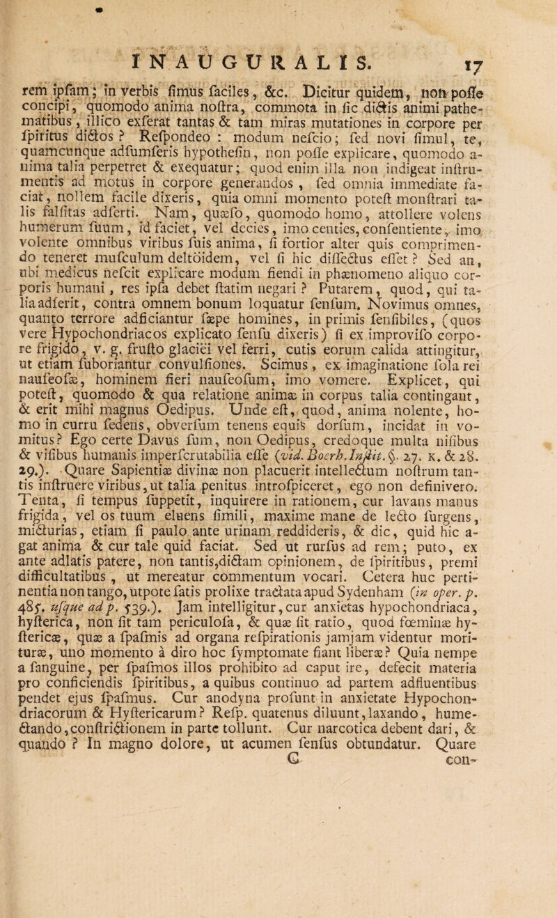 rem ipfam; m verbis limus faciles, &c. Dicitur quidem, noti polle concipi, quomodo anima noftra, commota in fic didis animi pathe- matibus, illico exferat tantas & tam miras mutationes in corpore per ipiritus didos ? Refpondeo : modum nefcio; fed novi fimul, ter quamcunque adfumferis hypothefin, non polle explicare, quomodo a- 11 ima taiia perpetret & exequatur; quod enim illa non indigeat inftru- mentis ad motus in corpore generandos , fed omnia immediate fa¬ ciat, nollem facile dixeris, quia omni momento poteft monftrari ta¬ lis fallitas adferti.^ Nam, quasfo, quomodo homo, attollere volens humerum fuum, id faciet, vel decies, imo centies,confentienter imo volente omnibus viribus fuis anima, fi fortior alter quis comprimen¬ do teneret mufculum deltoidem, vel fi hic dififectus effiet? Sed an, ubi medicus nefcit explicare modum fiendi in phasnomeno aliquo cor» poris humani, res ipfa debet fiat i m negari ? Putarem, quod, qui ta¬ lia adierit, contra omnem bonum loquatur fenfum. Novimus omnes, quanto terrore adficiantur faepe homines, in primis fenfibiies, (quos vere Hypochondriacos explicato fenfu dixeris) fi ex improvifo corpo¬ re frigido, v. g. frulto glaciei vel ferri, cutis eorum calida attingitur, ut etiam fuboriantur convulfiones. Scimus, ex imaginatione fola rei naufeofas, hominem fieri naufeofum, imo vomere. Explicet, qui poteft, quomodo & qua relatione animas in corpus talia contingant, & erit mihi magnus Oedipus. Unde eft, quod, anima nolente, ho¬ mo in curru fedens, obverfum tenens equis dorfurn, incidat in vo¬ mitus? Ego certe Davus fum, non Oedipus, credoque multa nilibus & vifibus humanis. imperfcrutabilia elTe {vid.Boerh.Injiit.§. 27, k. & 28. 29.). Quare Sapientiae divinae non placuerit intelledum noflrum tan¬ tis inftruere viribus,ut talia penitus introfpiceret, ego non definivero. Tenta, fi tempus fuppetit, inquirere in rationem, cur lavans manus frigida, vel os tuum eluens fimili, maxime mane de k&o furgens, midlurias, etiam fi paulo ante urinam reddideris, & dic, quid hic a» gat anima & cur tale quid faciat. Sed ut rurfus ad rem; puto, ex ante adlatis patere, non tantis,di&am opinionem, de fpiritibus, premi difficultatibus , ut mereatur commentum vocari. Cetera huc perti¬ nentia non tango, utpote fatis prolixe tractata apud Sydenham (i» oper.p. 485'. ufque adp. 539.). Jam intelligitur, cur anxietas hypochondriaca, hyfterica, non fit tam periculofa, & quas fit ratio , quod foeminas hy- ftericae, quas a fpafmis ad organa refpirationis jamjam videntur mori¬ turae, uno momento a diro hoc fymptomate fiant liberas? Quia nempe afanguine, per fpafmos illos prohibito ad caput ire, defecit materia pro conficiendis fpiritibus, a quibus continuo ad partem adfluentibus pendet ejus fpafmus. Cur anodyna profunt in anxietate Hypochon¬ driacorum & Hyftericarum? Refp. quatenus diluunt , laxando, hume- 6tando,conftri$:ionem in parte tollunt. Cur narcotica debent dari, & quando ? In magno dolore, ut acumen fenfus obtundatur. Quare G- €011®'