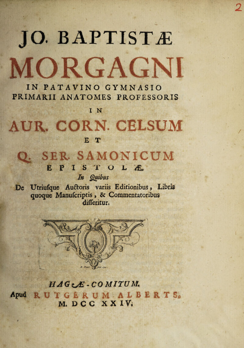 JO. BAPTISTjE MORGAGNI IN PATAVINO GYMNASIO PRIMARII ANATOMES PROFESSORIS IN AUR. CORN. CELSUM E T Q. SER. SAMONICUM EPISTOLA. In Quibus De Utriufque Au&oris variis Editionibus > Libris quoque Manufcriptis, & Commentatoribus difleritur. B. P/av-t- 17*0 . HJGsJE- COMITUM, Apud RUTGERUM ALBERTSa M. D C C X X I Vi c