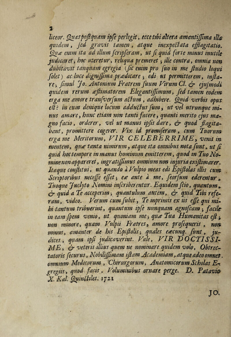 % liceor. Quaspofiquam ipfe perlegit, ecce tibi ait er d amantijjima illa quidem, jed gravis tamen , atque mexpebfata efflagitatio. Qua enim ita ad illum fcnpferam, y? quid fori e minus mutile judicaret, hoc uteretur, reliqua premeret * contra, omnia non dubitavit tanquam egregia {fle emm pro fuo m me fiudio loqui folet) ac luce digmflimapraedicare 3 o/i ut permitterem, infla¬ re , flmul Jo. Antonium Fratrem fluum Virum Ct. & ejujmodi quidem rerum aftimatorem Elegantiflmum, fed tamen eodem erga me amore tranfverfum actum , adhibere. Quid verbis opus ellt in eum denique locum addulius fumy ut vel utrunque mi¬ nus amare y hunc etiam non tanti facerey quanti merito ejus ma¬ gno facio, orderer, vel ut manus ipfls dare, & quod flagita¬ bant, promittere cogerer. Vix id promiferam, cum Tuorum erga me Meritorum, VIR CELEBERRIME> venit in mentem, qua tanta nimirum y atque ita omnibus nota flunt, ut fi quid hoc tempore m manus hominum emitterem , quod m Tuo No¬ mine non appareret, mgratijflmus omnium non injuria exiftimarer. Itaque conflitui, ut quando a Vulpio meas edi Epiftolas illis cum Scriptoribus nece fle e flet-, ea ante a me, feorfum ederentur * Tuoque Jnclyto Nomini infcriberentur. Equidemfcio, quantum* & quid a Te acceperim', quantulum autem, & quid Tibi refe¬ ram , video. Verum cum fubit, Te mprimis ex iis e fle qui mi¬ hi tantum tribuerint, quantum ipfe nunquam agnofcam facile in eam fpem venio, ut quoniam me-, qua Tua Humanitas eft y non minore, quam Vulpii Fratres y amore profequeris , non minus, amanter de his Epflolis* quales eacunq. funt, ju¬ dices, quam ipfi judicaverint. Vale, VIR DOCTIS SI- ME y & veteris illius quem ne nominare quidem volo, Obtrec¬ tatoris fecurus, Nobiliflimam iftam Academiam r at que adeo omnes, omnium Medicorum , Chirurgorum, Anatomicorum Scholas E^ gregiis, quod facis , Voluminibus ornare perge. D. Patavia X Kal. Qumliiles. 1721 JO.