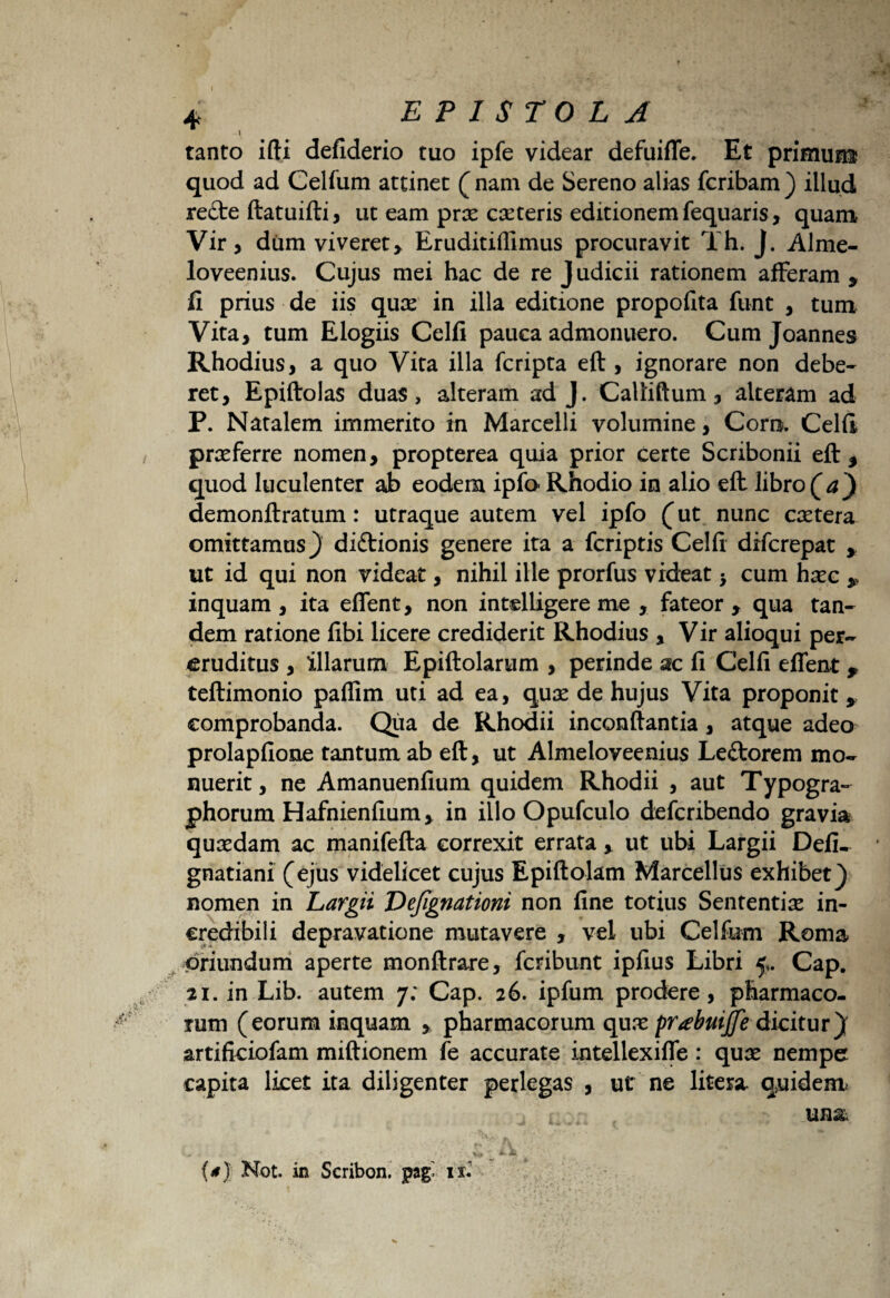 tanto ifti deflderio tuo ipfe videar defuiffe, Et primum quod ad Celfum attinet (nam de Sereno alias fcribam) illud re£te ftatuifti, ut eam prx exteris editionem fequaris, quam Vir, dum viveret, Eruditiffimus procuravit Th. J. Alme- loveenius. Cujus mei hac de re Judicii rationem afferam * fi prius de iis qux in illa editione propofita funt , tum Vita, tum Elogiis Celfi pauca admonuero. Cum Joannes Rhodius, a quo Vita illa fcripta eft , ignorare non debe¬ ret, Epiftolas duas, alteram ad J. Calliftum, alteram ad P. Natalem immerito in Marcelli volumine, Coro. Celfi prxferre nomen, propterea quia prior certe Scribonii eft, quod luculenter ab eodem ipfo- Rhodio in alio eft libro (a) demonftratum: utraque autem vel ipfo (ut nunc extera omittamus} diftionis genere ita a fcriptis Celfi difcrepat * ut id qui non videat, nihil ille prorfus videat > cum hxc ,, inquam , ita effent, non intelligere me , fateor y qua tan¬ dem ratione fibi licere crediderit Rhodius , Vir alioqui per¬ eruditus , illarum Epiftolarum , perinde ac fi Celfi effent * teftimonio paflim uti ad ea, qux de hujus Vita proponit * comprobanda. Qua de Rhodii inconflantia, atque adeo prolapfione tantum ab eft, ut Almeloveenius Leftorem mo¬ nuerit, ne Amanuenfium quidem Rhodii , aut Typogra- phorum Hafnienfium, in illo Opufculo defcribendo gravia quxdam ac manifefta correxit errata, ut ubi Largii Defi- gnatiani (ejus videlicet cujus Epiftolam Marcellus exhibet} nomen in Largii Vefignationi non fine totius Sententix in¬ credibili depravatione mutavere , vel ubi Celfum Roma oriundum aperte monftrare, fcribunt ipfius Libri 5,. Cap. 2i. in Lib. autem 7; Cap. 26. ipfum prodere, pharmaco¬ rum (eorum inquam , pharmacorum qux pr<ebuijfe dicitur} artificiofam miftionem fe accurate intellexiffe: qux nempe capita licet ita diligenter perlegas , ut ne litera. quidem unx - i - ' ■ ' j, ■ v#. t ^ • {*) Not. in Scribon. pag» is.