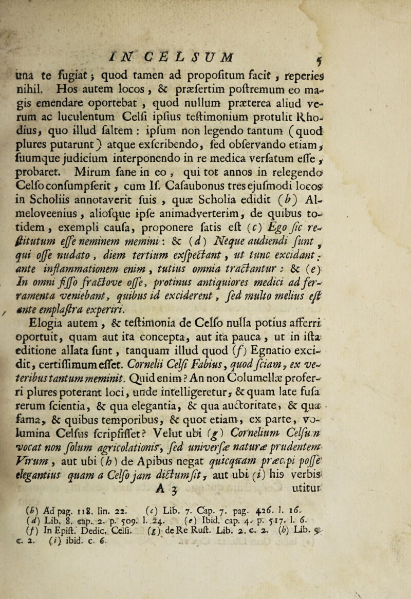 IN CELSUM f tina te fugiat $ quod tamen ad propofitum facit , reperies nihil. Hos autem locos , & prsefertim poftremum eo ma¬ gis emendare oportebat , quod nullum praeterea aliud ve-* rum ac luculentum Celfi iplius teftimonium protulit Rho¬ dius, quo illud faltem : ipfum non legendo tantum (quod plures putarunt) atque exfcribendo, fed obfervando etiam * fuumque judicium interponendo in re medica verfatum efie , probaret. Mirum fane in eo , qui tot annos in relegenda Celfoconfumpferit, cum If. Cafaubonus tresejufmodi locos1 in Scholiis annotaverit fuis , qua Scholia edidit (£) AU meloveenius, aliofque ipfe animadverterim, de quibus to-‘ tidem, exempli caufa, proponere fatis eft (c) Ego fic re- Ititutum ejfe neminem memini: & (d) Neque audiendi funt f qui ojje nudato, diem tertium exfpeBant, ut tunc excidant: ante inflammationem enim , tutius omnia tractantur: Sc (e) In omni fljflo fraffiove ojfle, protinus antiquiores medici ad fer¬ ramenta veniebant y quibus id exciderent, fed multo melius eft ante emplaflra experiri. Elogia autem , & teftimonia de Cclfb nulla potius afferri oportuit, quam aut ita concepta, aut ita pauca , ut in ifta editione allata funt, tanquam illud quod (f) Egnatio exci¬ dit, certiflimumefiet. Cornelii Celfi Fabius, quod fciam7 ex ve teribus tantum meminit. Quid enim? An non Columella profer-^ ri plures poterant loci, unde intelligeretur* &quam late fufa rerum fcientia, &: qua elegantia, & qua auctoritate, & qua fama, & quibus temporibus, & quot etiam, ex parte, vo¬ lumina Celfus fcripfrflet? Vehit ubi (g) Cornelium Celfu:n vocat non folum agricolationir, fed univerfe natura prudentem Virum, aut ubi (h) de Apibus negat quicqaam prac^pi pofle’ elegantius quam a Celfo jam ditfumflty aut ubi (i) his verbis; A j utitur. (B) Ad pag. x12. lin. 22. (c) Lib. 7- Cap. 7. pag. 4.26. 1. 16. (d) Lib* 8. cap.. 2. p. 509. 1. .24. (-<?) Ibici, cap. 4* p~. 517. 1. 6. (f) InEpift. Dedic. Celfi. (1) dcRcRuft. Lib. 2. c. 2. (h) Lib, p- c. 2> (;') ibid. c. 6- * .. .