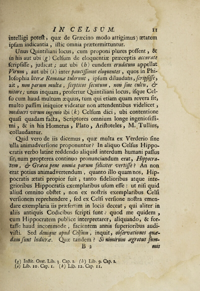 intelligi poteft, qux de Graecino modo attigimus) aetatem ipfam indicantia , iltic omnia praetermittuntur. Unus Quintiliani locus, cum proponi plures poffent, 8c in his aut ubi (g) Celfum de eloquentiae praeceptis accurate fcripfiffe, judicat; aut ubi (h) eundem eruditum appellat Virum i aut ubi (i) inter paucijfimos eloquentes , quos in Phi- lofophia liter £ Romana tulerunt, ipfum dilaudans, fcripfiffe y ait, non parum multa , fcepticos fecuturn , non fine cultu, & nitore; unus inquam, profertur Quintiliani locus, ifque Cel- fo cum haud multum aequus, tum qui etiam quam revera fit, multo paflim iniquior videatur non attendentibus videlicet, mediocri virum ingenio ibi (k) Celfum dici, ubi contentione quafi quadam fa&a, Scriptores omnium longe ingeniofiffi- mi, & in his Homerus , Plato, Ariftoteles, M. Tullius, collaudantur. Quid vero de iis dicemus , quae multa ex Yerderio fine ulla animadverfione proponuntur? In aliquo Celfus Hippo¬ cratis verbo latine reddendo aliquid interdum humani paffus fit*num propterea continuo pronunciandum erat, Hippocra¬ tem , & Graea pene omnia parum feliciter vertijfe ? An non erat potius animadvertendum , quanto illo quam nos, Hip¬ pocratis aetati propior fuit, tanto fidelioribus atque inte¬ grioribus Hippocratis exemplaribus ufum efle : ut nifi quid aliud omnino obftet , non ex noftris exemplaribus Celfi verfionem reprehendere , fed ex Celfi verfione noftra emen¬ dare exemplaria iis praeferum in locis deceat, qui aliter in aliis antiquis Codicibus fcripti funt .* quod me quidem , cum Hippocratem publice interpretarer, aliquando, & for- tafle haud incommode , facientem annis fuperioribus audi- vifti. Sed denique apud Celfum, inquit, obfervationes qua¬ dam funt ludicra. Quas tandem ? Si nimirum agrotus fum- B 2 tnis j v -■ (g) Xnftit. Orat. Lib. 3. Gap. 1. (h) Lib. 9. Gap. 1«