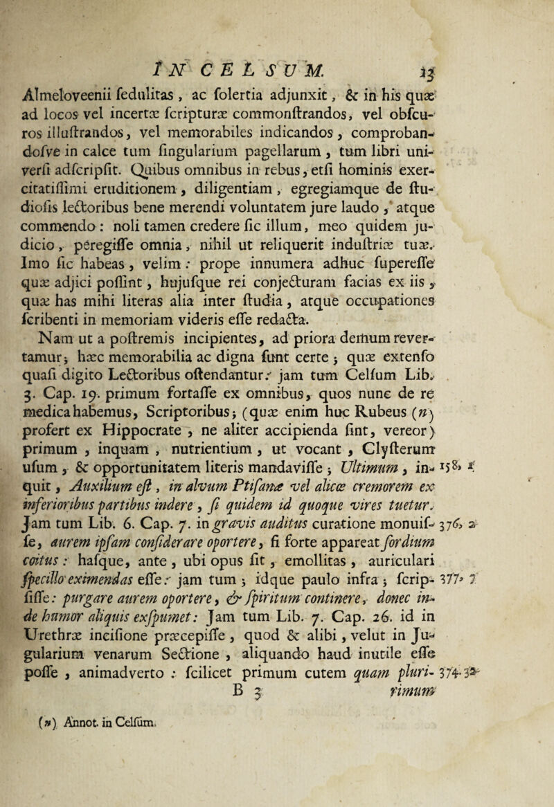 Almeloveenii fedulitas , ac folertia adjunxit, & in his quae ad locos vel incertte fcripturae commonftrandos, vel obfcu- ros illuftrandos, vel memorabiles indicandos, comproban- dofve in calce tum lingularium pagellarum , tum libri uni- verfi adfcripfit. Quibus omnibus in rebus, etfi hominis exer- citatiflimi eruditionem , diligentiam , egregiamque de ftu- diofis lettoribus bene merendi voluntatem jure laudo ,* atque commendo : noli tamen credere fic illum, meo quidem ju¬ dicio , peregiffe omnia nihil ut reliquerit induftria: tuse. Imo fic habeas, velim: prope innumera adhuc fupereffe qux adjici poflint, hujufque rei conje&uram facias ex iis , qux has mihi literas alia inter ftudia, atque occupationes fcribenti in memoriam videris effe redafta. Nam ut a poftremis incipientes, ad priora deiliumrever¬ tamur* hxc memorabilia ac digna funt certe * quas extenfo quafi digito Leftoribus offendantur.** jam tum Celfiim Lib# 3. Cap. 19. primum fortaffe ex omnibus, quos nunc de re medica habemus , Scriptoribus * (quas enim huc Rubeus (#) profert ex Hippocrate , ne aliter accipienda fint, vereor ) primum , inquam , nutrientium, ut vocant , Clyfterum ufum , & opportunitatem literis manda viffe * Ultimum , in- K quit, Auxilium eji , in alvum Ptifana vel alicc? cremorem ex inferioribus ‘partibus indere^ fi quidem id quoque vires tuetur* Jam tum Lib. 6. Cap. 7. in gravis auditus curatione monuif- 376 2 fe, aurem ipfam confiderare oportere, fi forte appareat for dium coitus: hafque, ante, ubi opus fit, emollitas, auriculari fpecillo'eximendas effer jam tum * idque paulo infra * fcrip- 377* 7 fiffe: purgare aurem oportere y & fpiritum continere, donec in¬ de humor aliquis exfpimet: Jam tum Lib. 7. Cap. 26. id in Urethras incifione praecepiffe , quod & alibi, velut in Ju- gularium venarum SeQrione , aliquando haud inutile effe poffe , animadverto : fcilicet primum cutem quam pluri- 374' & B 3 rimum («) Annot. in Cellum,