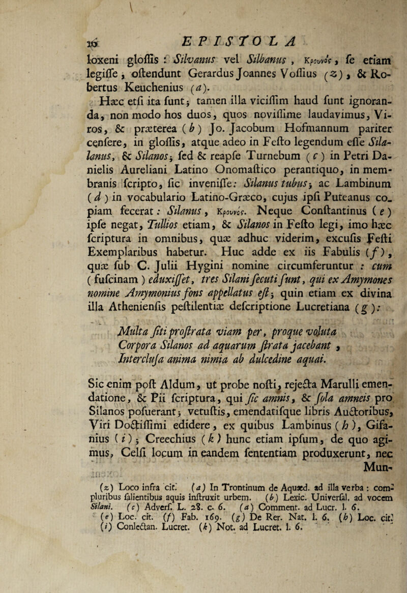 loxeni gloffis : Silvanus vel Silbanus , , fe etiam legifle, oftendunt Gerardus Joannes Voffius (Z) > & Ro bertus Keuchenius (a). Hxc etfi ita funt> tamen illa viciffim haud funt ignoran¬ da, non modo hos duos, quos noviffime laudavimus, Vi¬ ros, & praeterea (b) Jo. Jacobum Hofmannum pariter cqnfere, in gloffis, atque adeo in Fefto legendum efle Sila- lanuSy fc Silanos $ fed & reapfe Turnebum ( c ) in Petri Da- nielis Aureliani Latino Onomaftico perantiquo, in mem¬ branis fcripto, fic invenifle; Silanus tubus> ac Lambinum (d ) in vocabulario Latino-Gncco, cujus ipfi Puteanus co. piam fecerat: Silanus, KpowcV. Neque Conftantinus (e) ipfe negat, Tullios etiam, 8c Silanos in Fefto legi, imo hxc fcriptura in omnibus, qux adhuc viderim, excufis Fefti Exemplaribus habetur. Huc adde ex iis Fabulis (/), quse fub C. Julii Hygini nomine circumferuntur ; cum ( fufcinam ) eduxiffet, tres Silani fecuti funt, qui ex Amymones nomine Amymonius fons appellatus ejl* quin etiam ex divina illa Athenienfis peftilentne defcriptione Lucretiana (g) ; Multa Jiti profirata viam per, pro que vojuta Corpora Silanos ad aquarum firata jacebant , Intercluja anima nimia ab dulcedine aquai. Sic enim poft Aldum, ut probe nofti^ reje£ta Marulli emen¬ datione, & Pii fcriptura, qui fic amnis, & fola amneis pro Silanos pofuerant > vetuftis, emendatifque libris Auftoribus, Viri Do<9tiffimi edidere, ex quibus Lambinus(^), Gifa- nius {i) % Creechius (k) hunc etiam ipfum, de quo agi¬ mus, Celfi locum in eandem fententiam produxerunt, nec Muo« (z) Loco infra cit.' (a) In Trontinum de Aquxd. ad illa verba : com¬ pluribus falientibus aquis inftruxit urbem. (b) Lexic. Univerfal. ad vocem Silani. (c) Adverf. L. 28. c.6. (a) Comment. ad Lucr. 1. 6. (e) Loc. cit. (/) Fab. 169. (g) De Rer. Nat. 1. 6, (h) Loc. cit* (0 Conlcdtan. Lucret. (£) Not. ad Lucret. 1. 6.