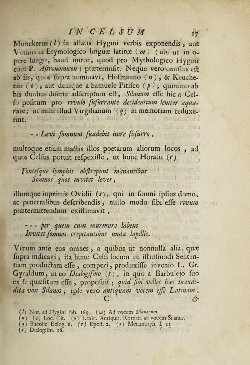 Munckerus (/) in allatis Hygini verbis exponendis, aut V ollius in Etymologico lingua latinx ( m ) (ubi ut in o- pere longo, haud miror, quod pro Mythologico Hygini citet P. Aitronomicon ) prxtermilit. Neque vero omiflufc elt ab iis, quos fupra nominavi, Hofmanno (n) > fk Keuche- nio ( o ), aut denique a bamuele Pitiico (p ) > quinimo ab his duobus diferte adfcriptum elt, Silanum efle hic a Cei- fo politum pro rivulo fufurrante decidentium leniter aqua¬ rum; ut mihi illud Virgihanum \q) in memoriam reduxe¬ rint. : *'' 1 « * t • 1 • * *> v t4 i v ■ h'9 i * V i r t i*. i ;'' d - - Levi fomnum fuadebit inire fufurro , multoque etiam maftis illos poetarum aliorum locos , ad quos Celfus potuit refpexifle , ut hunc Horatii (r) 'fontefque lymphis obflrepunt manantibus Somnos quos invitet leves, illumque inprimis Ovidii (s), qui in fomni iplius domo, ac penetralibus defcribendis , nullo modo libi elTe rivum praetermittendum exillimavit , -per quem cum murmure labens Invitetfomnos crepitantibus unda lapillis. Verum ante eos omnes, a quibus ut nonnulla alia, qnte fupra indicavi j ira hunc Celfi locum in iftmfmodi Senten¬ tiam productam efle , comperi, produxifle invenio L. Gr. Gyraldum, meo Dialogifmo {t) , in quo a Barbulejo fuo ex fe quxfitam efle , propofuit ^ quid (ibi vellet h*ec in au di¬ dit a vox Silanos •> ipfe vero antiquam vocem ejje Latinam , C ^ (/) Not. ad Hygini fab. 169. (m) Advocem Silanorum. (#) (0) Eoe. Cit. (p) Lexic. Antiquir. Roman. ad vocem Silana?. (7) Bucolic. Eclog. i. (r) Epod. 2. {s) Metamorph. 1. 11 (f) Dialogifm. 18. ’ - 2 .