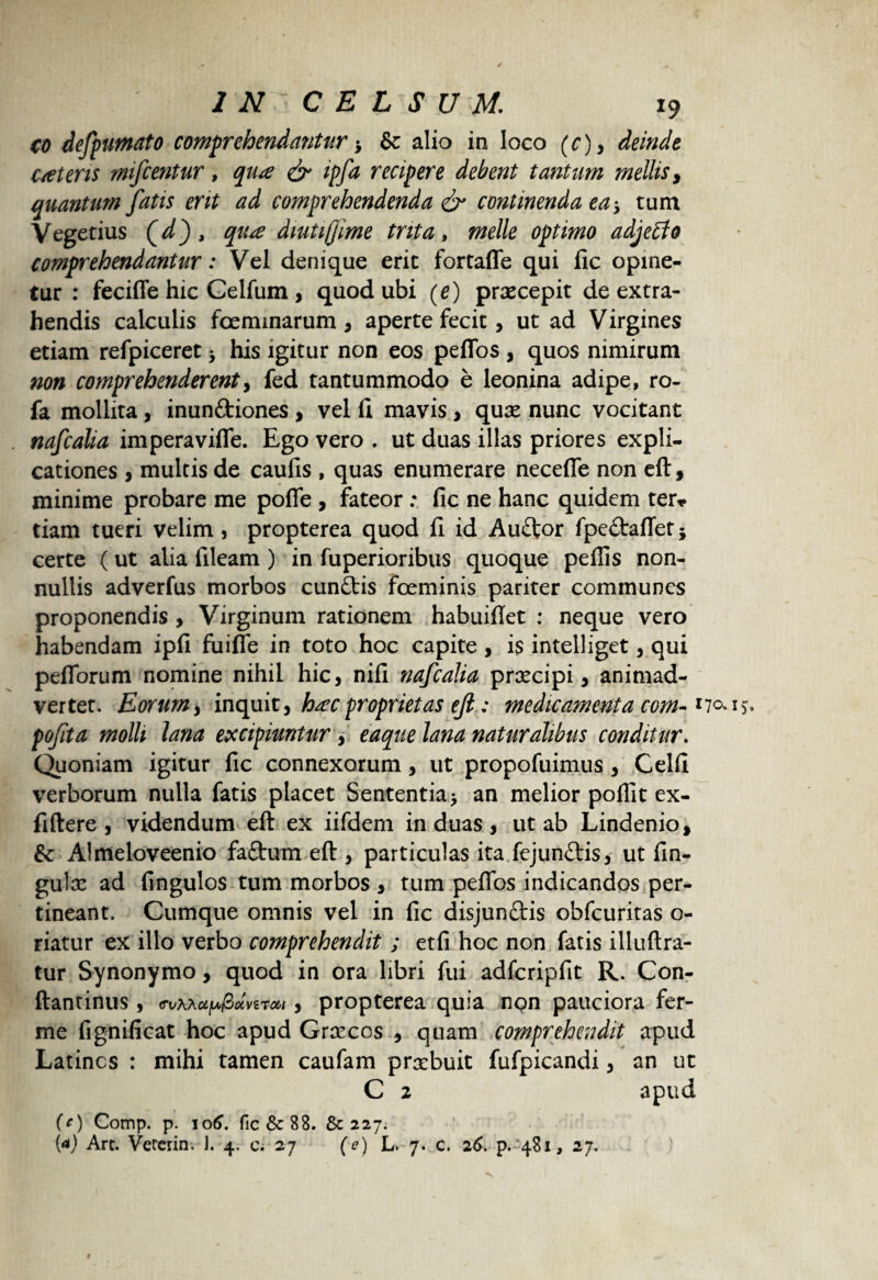 co defpumato comprehendantur > & alio in loco (c), deinde c/eteris mfcentur, dr ^ recipere debent tantum mellis y quantum fatis erit ad comprehendenda & continenda ea > tum Vegetius (d), qu<z dmti(jime trita, meile optimo adjeffo comprehendantur: Vel denique erit fortaffe qui fic opine¬ tur : feciffe hic Celfum, quod ubi (e) praecepit de extra¬ hendis calculis foeminarum , aperte fecit, ut ad Virgines etiam refpiceret 5 his igitur non eos peffos , quos nimirum non comprehenderenty fed tantummodo e leonina adipe, ro- fa mollita, inunftiones , vel 11 mavis> quae nunc vocitant nafcalia imperaviffe. Ego vero . ut duas illas priores expli¬ cationes , multis de caulis , quas enumerare necelTe non eft, minime probare me poffe , fateor : fic ne hanc quidem ter* tiam tueri velim, propterea quod fi id Auftor lpe£tafletj certe (ut alia fileam ) in fuperioribus quoque pellis non¬ nullis adverfus morbos cunftis foeminis pariter communes proponendis , Virginum rationem habuillet : neque vero habendam ipfi fuiffe in toto hoc capite , is intelliget, qui peflorum nomine nihil hic, nili nafcalia prxeipi , animad¬ vertet. Eorum} inquit, haec proprietas ejl: medicamenta com- pofita molli lana excipiuntur , eaque lana naturalibus conditur. Quoniam igitur fic connexorum , ut propofuimus, Celli verborum nulla fatis placet Sententia > an melior poffit ex- fiftere , videndum eft ex iifdem induas, ut ab Lindenio, & Almeloveenio fadtum eft , particulas ita fejunftis, ut fin- guix ad fingulos tum morbos , tum peffos indicandos per¬ tineant. Cumque omnis vel in fic disjunftis obfcuritas o- riatur ex illo verbo comprehendit ; etfi hoc non fatis illuftra- tur Synonymo, quod in ora libri fui adfcripfit R. Con- ftantinus, <rvh\up&oivzTM , propterea quia non pauciora fer- me fignificat hoc apud Grxcos , quam comprehendit apud Latines : mihi tamen caufam prxbuit fufpicandi, an ut C 2 apud (O Comp. p. 106. fic & 88. & 227. (4) Art. Vereiin. J. 4. c. 27 (e) L. 7. c. 26. p. 481, 27.