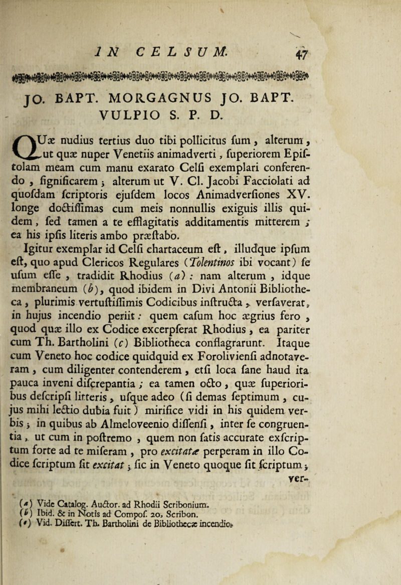 IN CELSUM: JO. BAPT. MORGAGNUS JO. BAPT. VULPIO S. P. D. s \ * / QXJx nudius tertius duo tibi pollicitus fum, alterum , ^ut qux nuper Venetiis animadverti, fuperiorem Epif- tolam meam cum manu exarato Celfi exemplari conferen¬ do , fignificarem , alterum ut V. Cl. Jacobi Facciolati ad quofdam fcriptoris ejufdem locos Animadverfiones XV. longe doftiffimas cum meis nonnullis exiguis illis qui¬ dem , fed tamen a te efflagitatis additamentis mitterem ; ea his ipfis literis ambo prxftabo. Igitur exemplar id Celfi chartaceum eft , illudque ipfum eft, quo apud Clericos Regulares (ToJentinos ibi vocant) fe ufum effle , tradidit Rhodius (a) : nam alterum , idque membraneum (#), quod ibidem in Divi Antonii Bibliothe¬ ca , plurimis vertuftifiimis Codicibus inftru&a * verfaverat» in hujus incendio periit: quem cafum hoc xgrius fero , quod qux illo ex Codice excerpferat Rhodius , ea pariter cum Th. Bartholini (c) Bibliotheca conflagrarunt. Itaque cum Veneto hoc codice quidquid ex Forolivienfi adnotave- ram, cum diligenter contenderem, etfi loca fane haud ita pauca inveni difcrepantia ; ea tamen o£to , qux fuperiori- bus defcripfi litteris > ufque adeo (fi demas feptimum , cu¬ jus mihi leftio dubia fuit) mirifice vidi in his quidem ver¬ bis i in quibus ab Almeloveenio diffenfi , inter fe congruen¬ tia , ut cum in poftremo , quem non fatis accurate exfcrip- tum forte ad te miferam , pro excitat* perperam in illo Co¬ dice fcriptum fit excitat y fic in Veneto quoque fit fcriptum * ver- (*) Vide Catalog. Audior, ad Rhodii Scribonium. ( £ ) Ibid. & in Notis ad Compof. 20, Scribor». (*) Vid. Differt. Th. Bartholini de Bibliothccx incendio*