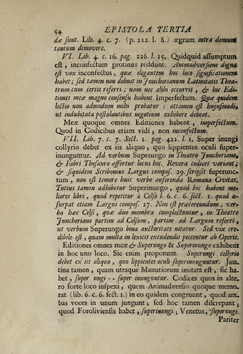 &e funt. Lib. 4, c. 7. (p. 212.1. 8.) xgrum intra domum tantum dimovere. VILib. 4. c. 16. pag. 226. Z. 15, Quidquid affumptum eft , inconfectum protinus reddunt. Ammadverjione digna eji vox inconfeftus, qitse elegantem hoc loco fignificationem habet; fed tamen non debuit injunchenanum Latinitatis Thea¬ trum cum certis referri; na?n nec alibi occurrit, & hic Edi¬ tiones mete magno confenfu habent Imperfeftum. Gpaa quidem leCtio non admodum mihi probatur : attamen eft hujufmodi» ut indubitata poftulantibus negotium exhibere debeat. Meae quoque omnes Editiones habent , imperfectum* Quod in Codicibus etiam vidi y non inconfectum. Vll. Lib. 7. c. 7. SeCt. 1. pag. 422. Z. 1, Super inungi collyrio debet ex iis aliquo , quo lippientes oculi fuper- inunguntur. Ad verbum Superungo in Theatro Juncheriano, & Fabri Thefauro affertur locus hic. Revera codices variant; & fiquidem Scribonius Largus compof ly.fcripfit fuperunc- tum , non eji temere huic verbo auferenda ILomana Civitas„ Tutius tamen adhibetur Superinungo, quod hic habent me¬ liores libri, quod repetitur a Celfo l. 6. c. 6. feCt. 1. quod u- Jitrpat etiam Largus compof 27. Non eji prtetereundum , ver¬ ba htec Celji, qute duo membra complectuntur, m Theatro Juncheriano partim ad Celfum , partim ad Largum referri, ut verbum Superungo bina auCloritate nitatur. Sed vix cre¬ dibile efi j quam midta in lex icis excudendis peccentur ab Operis. Editiones omnes mea* & Superungo & Superinungo exhibent in hoc uno loco. Sic enim proponunt. Superungi collyrio debet ex iis aliquo , quo lippientes oculi fuper inunguntur. Jun- tina tamen , quam utraque Manutiorum imitata eft , fio ha¬ bet , fuper ungi - - fuper inunguntur. Codices quos in alte¬ ro forte loco infpexi, quem Animadverfio quoque memo¬ rat (lib. 6. c. 6. feft. 1.) in eo quidem congruunt, quod am¬ bas voces in unum jungunt y fed hoc tamen difcrepant. quod Forolivienfis habet, fuper inungi 3 Venetus, fuper ungi. Pariter