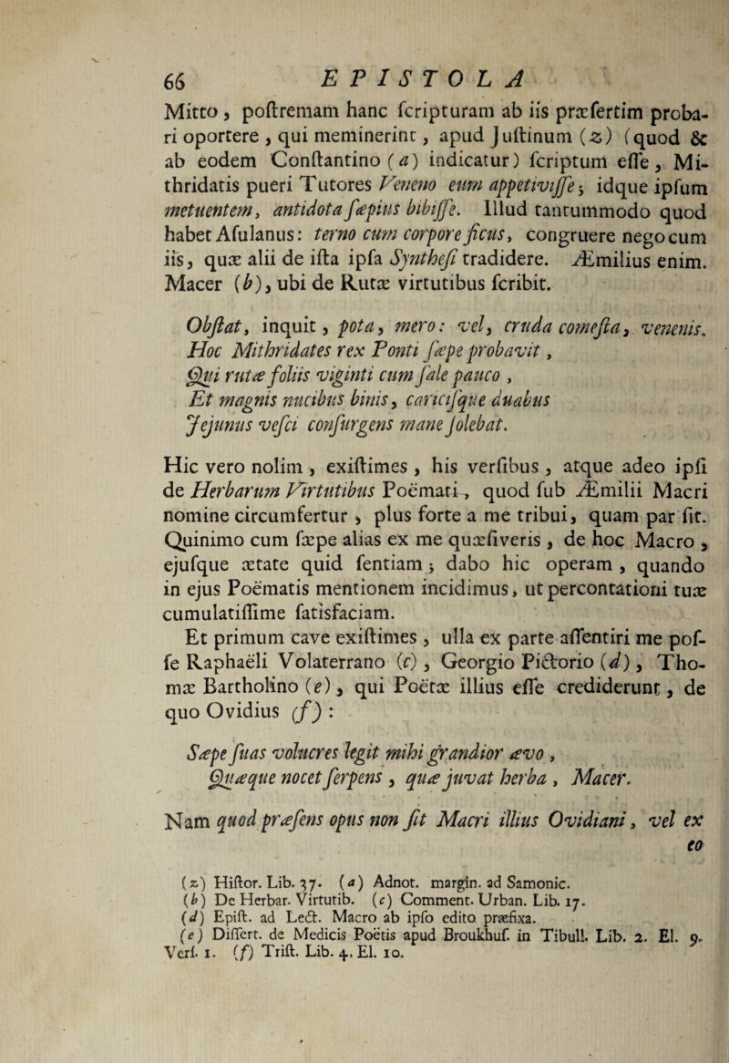 Mitto , poftremam hanc fcripturam ab iis prasfertim proba- ri oportere , qui meminerint, apud Juftinum (z) (quod Sc ab eodem Conftantino (a) indicatur) fcriptum efle, Mi¬ thridatis pueri Tutores Veneno eum appetivifife * idque ipfum metuentem, antidota fiapius bibijfie. Illud tantummodo quod habet Afulanus: terno cum corpore ficus, congruere nego cum iis, quas alii de ifta ipfa Synthefi tradidere. ^Tmilius enim. Macer {b)> ubi de Rutas virtutibus fcribit. Obfiaty inquit, pota, mero: vely cruda comefia, venenis. Hoc Mithridates rex Ponti fiepe probavit, Qui ruta foliis viginti cum fale pauco , Et magnis nucibus binis, cancijque duabus Jejunus vefia confurgens mane Jolebat. Hic vero nolim , exiftimes , his verfibus , atque adeo ipfi de Herbarum Virtutibus Poemati, quod fub ^Emilii Macri nomine circumfertur , plus forte a me tribui, quam par fit. Quinimo cum faspe alias ex me quasfiveris , de hoc Macro , ejufque astate quid fentiam * dabo hic operam , quando in ejus Poematis mentionem incidimus, ut percontationi tux cumulatiffime fatisfaciam. Et primum cave exiftimes , ulla ex parte a fient iri me pof- fe Raphaeli Volaterrano (c), Georgio Piftorio (d), Tho- mx Bartholino O), qui Poetas illius efle crediderunt, de quo Ovidius (f) : Sape fuas volucres legit mihi grandior avo , Quaque nocet ferpens , qua juvat herba , Macer. Nam quod prafens opus non fit Macri illius Ovidiani, vel ex eo (a) Hiftor. Lib. 37. (a) Adnot. margin. ad Samonic. (b) Dc Herbar. Virtutib. (c) Comment. Urban. Lib. 17. (d) Epift. ad Ledt. Macro ab ipfo edito praefixa. (e) Differt, de Medicis Poetis apud Broukhuf. in Tibuli. Lib. 2. EI. 9. Veri. 1. (f) Trill. Lib. 4, EI. 10.