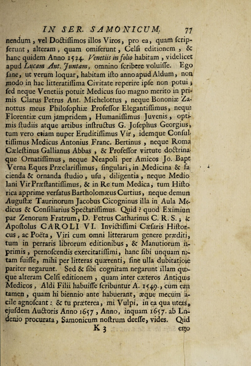 nendum , vel Doftiffimos illos Viros, pro ea, quam fcrip- ferunt, alteram , quam omiferunt, Celfi editionem , Se hanc quidem Anno 1524. Venetiis in folio habitam , videlicet apud Lucam Ant. Juntam, omnino fcribere voluiffe. Ego fane, ut verum loquar, habitam ifto anno apud Aldum, non jnodo in hac litteratillima Civitate reperire ipfe non potui $ fed neque Venetiis potuit Medicus fuo magno merito in pri¬ mis Clarus Petrus Ant. Michelottus , neque Bononix Za- nottus meus Philofophix Profefior Elegantiffimus, nequs Florentix cum jampridem, Humaniffimus Juvenis, opti¬ mis ftudiis atque artibus inftruftus G. Jofephus Georgius, tum vero eliam nuper Eruditillimus Vir, idemque ConfuL tiffimus Medicus Antonius Franc. Bertinus , neque Roma Cxleftinus Gallianus Abbas , & ProfefTor virtute do&rina* que Ornatiffimus, neque Neapoli per Amicos Jo. Bapt Verna Eques Prxclariffimus, fingulari,in Medicina & fa cienda & ornanda ftudio , ufu , diligentia , neque Medio lani VirPrxftantiffimus, & in Re tum Medica, tum Hifto rica apprime verfatus Bartholomxus Curtius, neque demun Auguftx Taurinorum Jacobus Cicogninus illa in Aula Me¬ dicus Se Confiliarius Spe&atiffimus. Quid ? quod Eximiun par Zenorum Fratrum, D. Petrus Catharinus C. R. S. * hc Apoftolus CAROLI VI. InviStiffimi Cxfaris Hiftori- cus , ac Poeta, Viri cum omni litterarum genere prxditi, tum in perraris librorum editionibus, & Manutiorum ii- primis , pernofeendis excrcitatiffimi, hanc fibi unquam n> tamfuifle, mihi per litteras quxrenti, fine ulla dubitatioie pariter negarunt. Sed & fibi cognitam negarunt illam qu> que alteram Celfi editionem , quam inter exteros Antiqms Medicos , Aldi Filii habuifle feribuntur A. 1549*3 cum ean tamen , quam hi biennio ante habuerant, xque mecum a- cile agnofeant: &tuprxterea, mi Vulpi, in ea qua uteas* ejufdem Auftoris Anno 1657 , Anno, inquam 1657. ab Ln« denio procurata, Samonicum noftrum deeffe, vides. Qiid K 3 , ? 050