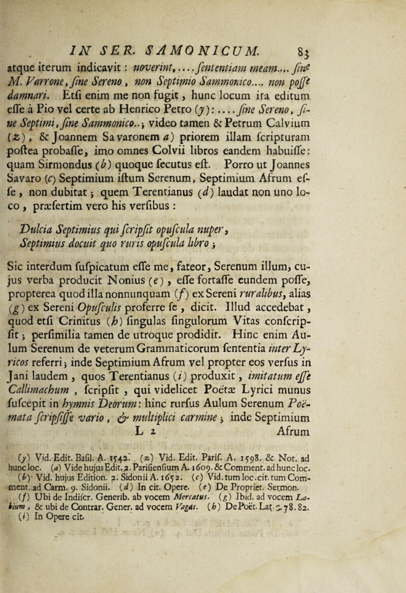 atque iterum indicavit: noverint*... .fententiam meam.... fin? M. Varrone* fine Sereno, Septimio Sammomco.... non pojft damnari. Etfi enim me non fugit, hunc locum ita editum efle a Pio vel certe ab Henrico Petro (y):... ,fne Sereno, fi¬ ne Septimi, f ne Sammonicovideo tamen & Petrum Calvium (£), Scjoannem Sa varonem tf) priorem illam fcripturam poftea probafle, imo omnes Colvii libros eandem habuiflfe: quam Sirmondus (b) quoque fecutus eft. Porro ut Joannes Savaro {c) Septimium iftum Serenum, Septimium Afrum ef- fe , non dubitat > quem Terentianus (d) laudat aon uno lo¬ co , prxfertim vero his verfibus : Dulcia Septimius qui fcripfit opufcula nuper, Septimius docuit quo ruris opufcula libro > Sic interdum fufpicatum efle me, fateor, Serenum illum, cu¬ jus verba producit Nonius (e), efle fortafle eundem pofle, propterea quod illa nonnunquam (/) ex Sereni ruralibus, alias (g) ex Sereni Opufcuhs proferre fe , dicit. Illud accedebat, quod etfi Crinitus (h) fingulas fingulorum Vitas confcrip- fit > perfimilia tamen de utroque prodidit. Hinc enim Au¬ lum Serenum de veterum Grammaticorum fententia inter Ly¬ ricos referri j inde Septimium Afrum vel propter eos verfus in Jani laudem , quos Terentianus (i) produxit, imitatum effe Callimachum , fcripfit , qui videlicet Poetre Lyrici munus fufcepit in hymnis Veorum: hinc rurfus Aulum Serenum Poe¬ mata fcripfjfe vario, & multiplici carmine 5 inde Septimium L z Afrum {y) Vid. Edit. Bafil. A. 1542^ (z) Vid. Edit. Parif. A. 1598. & Not. ad huncloc. (a) Vide hujus Edit. 2. Parifienfium A. itfop.&Comment.adhuncloc. (£)• Vid. hujus Edition. 2. Sidonii A. 1652. (c) Vid.tumloc.cit.tumCom- ment. ad Carm. 9. Sidonii, (d) In cit. Opere, (e) De Propriet. Sermon. (/) Ubi de Indifcr. Genenb. ab vocem Mercatus. (g) Ibid. ad vocem La¬ bium y & ubi de Contrar. Gener, ad vocem Vag4s. (h) DePoet. La^s. 78.82. (i) In Opere cit.