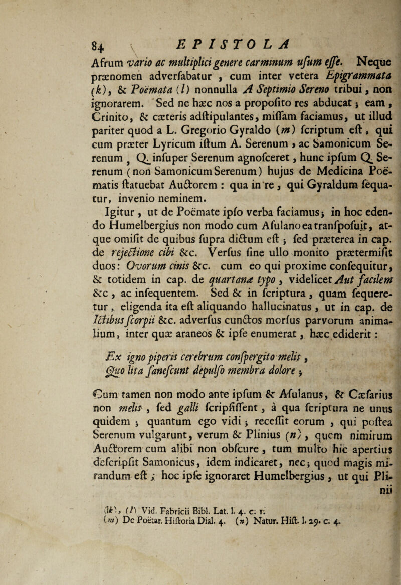 Afrum vario ac multiplici genere carminum ufum ejfe. Neque prxnomen adverfabatur , cum inter vetera Epigrammata (k), & Poemata (/) nonnulla A Septimio Sereno tribui, non ignorarem. Sed ne haec nos a propofito res abducat5 eam , Crinito, & caeteris adftipulantes, mittam faciamus, ut illud pariter quod a L. Gregorio Gyraldo (m) fcriptum eft , qui cum praeter Lyricum iftum A. Serenum > ac Samonicum Se¬ renum f Q^infuper Serenum agnofceret, hunc ipfum Q Se¬ renum (non Samonicum Serenum) hujus de Medicina Poe¬ matis ftatuebat Aufitorem : qua in re , qui Gyraldum fequa- tur, invenio neminem. Igitur, ut de Poemate ipfo verba faciamus * in hoc eden¬ do Humelbergius non modo cum Afulanoeatranfpofuit, at¬ que omifit de quibus fupra di&um eft * fed prarterea in cap. de rejeElione cibi &c. Verfus fine ullo monito praetermitte duos: Ovorum cinis &c. cum eo qui proxime confequitur, & totidem in cap. de quartana typo, videlicet Aut facilem Scc , ac infequentem. Sed & in fcriptura , quam fequere- tur * eligenda ita eft aliquando hallucinatus , ut in cap. de Itiibus fcorpii &c. adverfus eundos morius parvorum anima¬ lium, inter quae araneos & ipfe enumerat, haec ediderit: Ex igno piperis cerebrum confpergito melis , Quo lita fanefeunt depulfo membra dolore, Cum tamen non modo ante ipfum &c Afulanus, & Caefarius non melis , fed galli fcripfiflent, a qua fcriptura ne unus quidem ; quantum ego vidi * receflit eorum , qui poftea Serenum vulgarunt, verum Sc Plinius (n), quem nimirum Audorem cum alibi non obfcure , tum multo hic apertius defcripfit Samonicus, idem indicaret, nec; quod magis mi¬ randum eft ; hoc ipfe ignoraret Humelbergius , ut qui Pii* nii (t) Vid. Fabricii Bibi. Lat. 1. 4. c. t; im) Dc Poetar. Hiftoria Dial. 4. (») Natur. Hift. 1.25. c. 4.