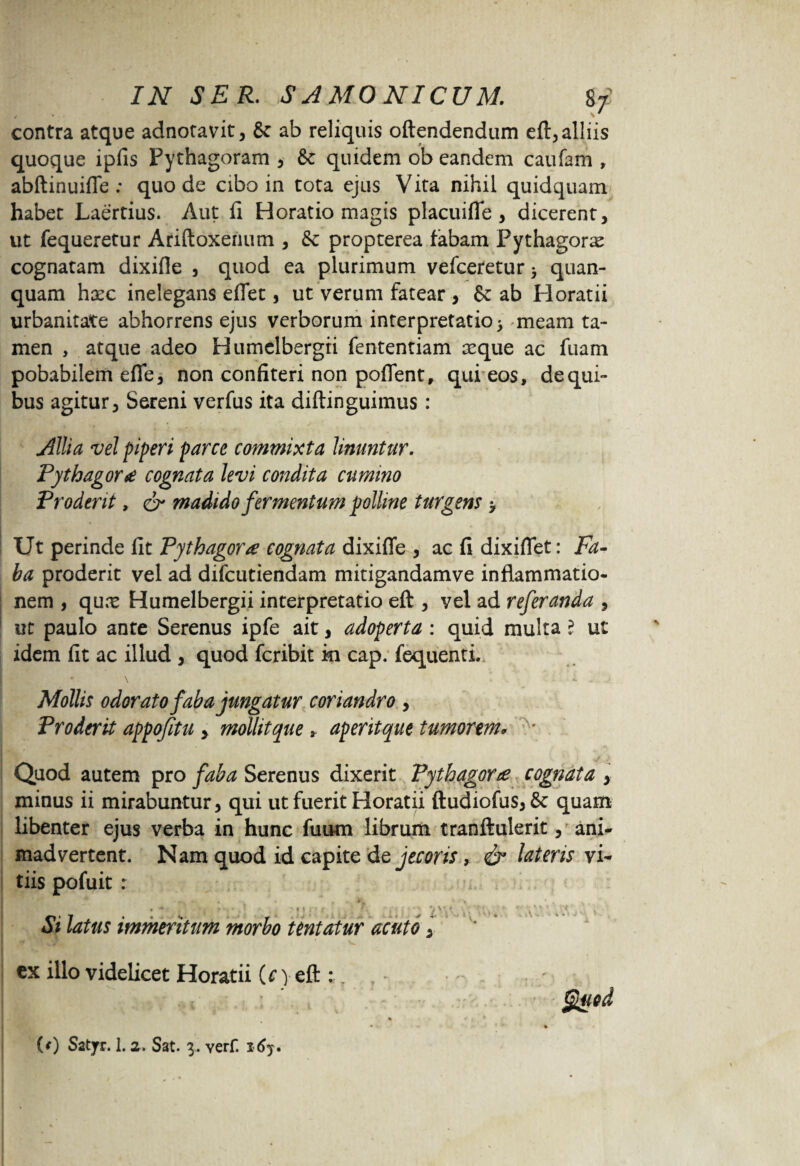 contra atque adnotavit, & ab reliquis oftendendum efl, alliis quoque ipfis Pythagoram , 8c quidem ob eandem caufam , abftinuiflfe : quo de cibo in tota ejus Vita nihil quidquam habet Laertius. Aut fi Horatio magis placuifle, dicerent, ut fequeretur Ariftoxenum , & propterea fabam Pythagoras cognatam dixifle , quod ea plurimum vefceretur > quan- quam hxc inelegans eflet, ut verum fatear , Se ab Horatii urbanitate abhorrens ejus verborum interpretatio > meam ta¬ men , atque adeo Humelbergri fententiam seque ac fuam pobabilem efle, non confiteri non pofient, qui eos, de qui¬ bus agitur, Sereni verfus ita diftinguimus : Allia vel piperi parce commixta linuntur. Pythagora cognata levi condita cumino Proderit, & madido fermentum polline turgens > Ut perinde fit Pythagora cognata dixifle , ac fi dixiflet: Fa¬ ba proderit vel ad difcutiendam mitigandamve inflammatio¬ nem , qux Humelbergii interpretatio eft , yel ad referanda , ut paulo ante Serenus ipfe ait, adoperta : quid multa ? ut idem fit ac illud , quod fcribit m cap. fequenti. i v • \ ' *• Mollis odorato faba jungatur coriandro , Proderit appofitu , mollitque * aperitque tumorem* * Quod autem pro faba Serenus dixerit Pythagora cognata , minus ii mirabuntur, qui ut fuerit Horatii ftudiofus>8c quam libenter ejus verba in hunc fuum librum tranftulerit, ani¬ madvertent. Nam quod id capite de jecoris, & lateris vi¬ tiis pofuit r Si latus immeritum morbo tentatur acuto,