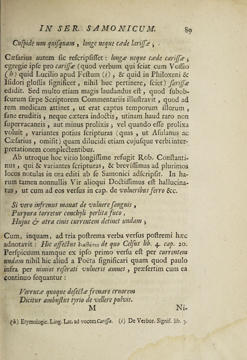 Cufpide non quifquam , longe neque cade larijfa • ■ Cxfarius autem fic refcripfiflet: longa neque cade carijfa ; egregie ipfe pro carijfa (quod verbum qui fciat cum Voffio Qh) quid Lucilio apud Feftum (i), fk quid in Philoxeni &c llidori gloflis fignificet , nihil huc pertinere, fciet) farijfa edidit. Sed multo etiam magis laudandus eft , quod fubob- fcurum fxpe Scriptorem Commentariis illuftravit, quod ad i rem medicam attinet , ut erat captus temporum illorum , fane eruditis, neque extera indoCtis, utinam haud raro non fupervacaneis, aut minus prolixis > vel quando effe prolixa voluit , variantes potius feripturas (quas , ut Afulanus ac Cxfarius , omifit) quam dilucidi etiam cujufque verbi inter¬ pretationem complectentibus. Ab utroque hoc vitio longiffime refugit Rob.- Conflanti- nus , qui variantes feripturas, breviffimas ad plurimos locos notulas in ora editi ab fe Samonici adfcripfit. In ha¬ rum tamen nonnullis Vir alioqui Doftiflimus eft hallucina- tus, ut cum ad eos verfus in cap. de vulneribus ferro S< c. Si vero infrenus manat de vulnerefanguis 3 Purpura torretur conchjli perlita fuco , Hujus & atra cinis currentem detinet undam Cum, inquam, ad tria poftrema verba verfus poftremi hxc adnotavit; Hic affeftus de quo Celfus lib. 4. cap. 20. Perfpicuum namque ex ipfo primo verfu eft per currentem undam nihil hic aliud a Poeta fignificari quam quod paulo infra per nimios referati vulneris amnes , prxfertim cum ea continuo fequantur : Verruca quoque defecta frenare eruor em Dicitur ambuftus tjrio de vellere pulvis. M Ni- (b) Etymologic. Ling. Lat. ad vocem Carijfa. (0 De Verbor. Signif. lib. 3.