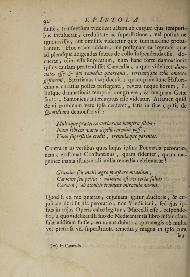 fuiffe , tranfverfum videlicet aftum ab eaqux ejus tempori¬ bus invaluerat, credulitate ac fuperftitione , vel potius ne ignoraviffe , aut omififfe videretur qux tum maxime proba¬ bantur. Hoc etiam addam , me poftquam ea legeram qux ad plerafque abigendas febres de collo fufpendendaeffe, do¬ cuerat, olim effe fufpicatum, num hanc forte damnationis xpfius caufam prxtendiffet Caracalla , a quo videlicet dam¬ natos ejje & qui remedia quartanis, tertianifque collo annexa gefi arent, Spartianus (m) docuit 3 quamquam hunc Hiftori- cum accuratius poftea perlegenti , revera neque horum , il- liufque damnationis tempora congruere , & tanquam Getx fautor, Samonicus interemptus effe videatur. Attamen quid de vi carminum vere ipfe cenferet, fatis in fine capitis de Quotidiana demonftravit: Multaque praeterea verborum monfira fdebo : Nam febrem vario depelli carmine pofie, Vana fuperftitio credit, tremulaque parentes. Contra in iis verfibus quos hujus ipfius Poematis peroratio¬ nem , exiftimat Conftantinus , quam fidenter, quam ma¬ gnifice inania iftiusmodi anilia remedia celebrantur! Gramine feu malis agro prafiare medelam, Carmine feu potius : namque efi res certa faluti Carmen , ab occultis tribuens miracula verbis. *— . y- * Quod fi ex me quxras , cujufnam igitur Auctoris, & cu- jufnam libri fit ifta peroratio 3 non Vindiciani, fed ejus ip¬ fius in cujus Operis calce legitur, Marcelli effe , refponde- bo, a quo videlicet illi fuo de Medicamentis libro inftar clau- fulx additam fuifie , eo minus dubito , quo magis ob multa vel pretiofa vel fuperftitiofa remedia, magna in ipfo cum lau- (m) In Caracallo.