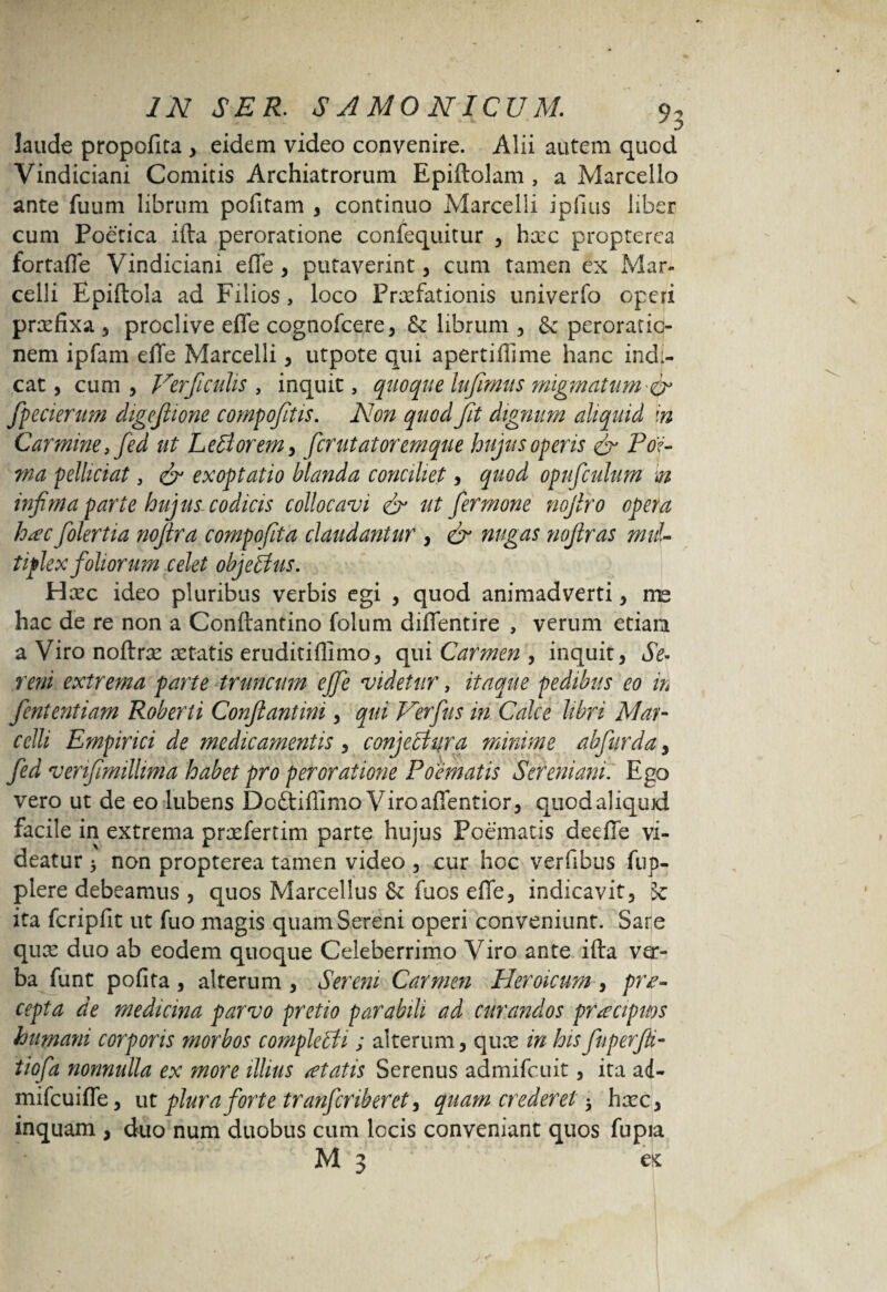 laude propofita , eidem video convenire. Alii autem quod Vindiciani Comitis Archiatrorum Epiftolam , a Marcello ante fuum librum politam s continuo Marcelli ipfius liber cum Poetica illa peroratione confequitur , ha:c propterea fortafle Vindiciani effe , putaverint, cum tamen ex Mar¬ celli Epiltola ad Filios, loco Praefationis univerfo operi praefixa , proclive effe cognofcere, Sz librum y & peroratio¬ nem ipfam effe Marcelli y utpote qui apertiffime hanc indi¬ cat , cum , Ver ficulis , inquit, quoque Infimas migmatum fpecierum digeftione compofitis. Non quod fit dignum aliquid in Carmine, fed ut Lotiorem y ferutatoremque hujus operis & For¬ ma pelliciat, & exoptatio blanda conciliet y quod opufculum m infima parte hujus codicis collocavi & ut fermone nojiro opera hac folertia noftra compofita claudantur , & nugas nofiras mul¬ tiplex foliorum celet objettus. Haec ideo pluribus verbis egi , quod animadverti y me hac de re non a Conltantino folum diffentire , verum etiam a Viro noftrae retatis eruditifllmo, qui Carmen , inquit, Se¬ reni extrema parte truncum ejfe videtur, itaque pedibus eo in fententiam Roberti Conftantini y qui Verfus in Calce libri Mar¬ celli Empirici de medicamentis y conjectura minime abfurda y fed venfimillima habet pro peroratione Poematis Sehniani. Ego vero ut de eo lubens Dc&iffimo Viroaffentior, quodaliqujd facile in extrema praefertim parte hujus Poematis deelTe vi¬ deatur * non propterea tamen video , cur hoc verfibus fup- plere debeamus , quos Marcellus & fuos effe, indicavit, k ita fcripfit ut fuo magis quam Sereni operi conveniunt. Sare qux duo ab eodem quoque Celeberrimo Viro ante illa ver¬ ba funt polita, alterum , Serem Carmen Fleroicum , pra¬ eopta de medicina parvo pretio parabili ad curandos praecipuos humani corporis morbos completti; alterum, quas in hisfuperfii- tiofa nonnulla ex more illius itatis Serenus admifc.uit, ita a4- mifcuiffe, ut plura forte tranferiberet y quam crederet 5 haze, inquam , duo num duobus cum locis conveniant quos fu pia M 3 es