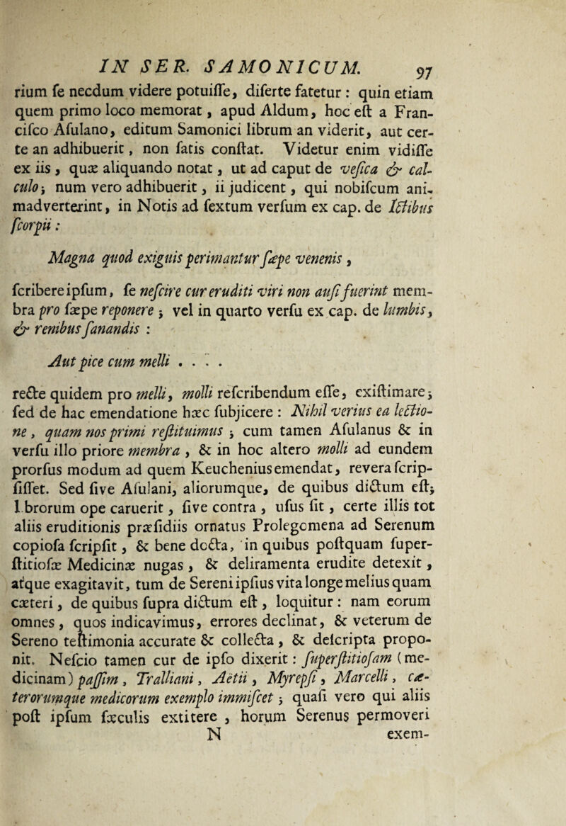 rium fe necdum videre potuiffe, diferte fatetur : quin etiam quem primo loco memorat, apud Aldum, hoc eft a Fran- cifco Afulano, editum Samonici librum an viderit, aut cer¬ te an adhibuerit, non fatis conflat. Videtur enim vidifle ex iis , quae aliquando notat, ut ad caput de vefca & cal¬ culo-, num vero adhibuerit, ii judicent, qui nobifcum ani- madverterint, in Notis ad fextum verfum ex cap. de Ictibus fcorpii : Magna quod exiguis perimantur fepe venenis, fcribereipfum, fe nefcire cur eruditi viri non aufi fuerint mem¬ bra pro fle pe reponere j vel in quarto verfu ex cap. de lumbis, & renibus fanandis : Aut pice cum melli .... re£te quidem pro melli, molli refcribendum efle, exiftimare* fed de hac emendatione haec fubjicere : Nihil venus ea lectio¬ ne , quam nos primi refiituimus cum tamen Afulanus &: in verfu illo priore membra , & in hoc altero molli ad eundem prorfus modum ad quem Keucheniusemendat, reverafcrip- flflet. Sed five Afulani, aliorumque, de quibus diftum eft* 1 brorum ope caruerit, five contra , ufus fit, certe illis tot aliis eruditionis proefidiis ornatus Prolegcmena ad Serenum copiofa fcripfit, & bene dc£ta, 'in quibus poftquam fuper- ftitiofle Medicinae nugas, deliramenta erudite detexit, at^que exagitavit, tum de Sereni ipfius vita longe melius quam coeteri, de quibus fupra diftum eft , loquitur : nam eorum omnes , quos indicavimus, errores declinat, Sc veterum de Sereno tettimonia accurate & collefta , & delcripta propo¬ nit. Nefcio tamen cur de ipfo dixerit: fuperftitiojam (me- dicinam) pajfm, Tralliani, Actii, Myrepfi, Marcelli, ca- terorumque medicorum exemplo immifcet > quaii vero qui aliis poft ipfum faeculis extitere , horum Serenus permoveri N exem-