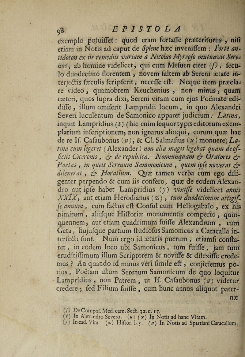 exemplo pqtuiflet: quod eram fortaffe praeteriturus , nifi etiam in Notis ad caput de Splenehaec invemffem : Parte an- tidoton ex iis remediis variam a Nicolao M)repfo mutuavit Sere¬ nus-, ab homine videlicet, qui cum Mefuen citet (J), iecu- lo duodecimo florentem , novem faltem ab Serem serate in- terjcftis feculis fcripferit, necefle eft. Isi eque item praecla¬ re video, quamobrem Keuchenius , non minus, quam caeteri, quos fupra dixi, Sereni vitam cum ejus Poemate edi- difle , illum omiferit Lampridii locum> in quo Alexandri Severi luculentum de Samonico apparet judicium; Latina, inquit Lampridius (t) (hic enim fequor typis editorum exem¬ plarium infcriptionenii non ignarus alioqui, eorum qux hac de re If. Cafaubonus (u)i &: Cl.Salmafius Cx) monuere) La¬ tina cum legeret (Alexander) non alia magis legebat quam de of¬ ficiis Ciceronis , & de repubnea. Nonnunqiiam & Oratores & Poetas , in queis Serenum Sammonicum , quem ipfie noverat & Allexerat, & Horatium. Qux tamen verba cum ego dili¬ genter perpendo & cum iis confero, qux de eodem Alexan¬ dro aut ipfe habet Lampridius (y) vixijfe videliczt annis XXIX, aut etiam Herodianus (z) , tum duodecimum attigifi- fe annum , cum factus eft Conful cum Heliogabalo , ex his nimirum , aliifque Hiftorfe monumentis comperio , quin¬ quennem, aut etiam quadrimum fuifle Alexandrum , cum Geta, hujufque partium ftudiofusSamonicus a Caracalla in¬ terfecti funt. Num ergo id xtatis puerum , etiamfi confta- ret, in eodem loco ubi Samonicus , tum fuifle, jam tum eruditiflimum illum Scriptorem & novifle & dilexifle crede¬ mus ? An quando id minus veri fimile eft , conjiciemus po¬ tius , Poetam iftum Serenum Samonicum de quo loquitur Lampridius, non Patrem * ut If. Cafaubonus (a) videtur credere > fed Filium fuifle , cum hunc annos aliquot pater- ; nx (0 DeCompof. Mea. cam. Se&. 32. c. 17. (/) In Alexandro Severo, (u) (x) In Notis ad hanc Vitam.