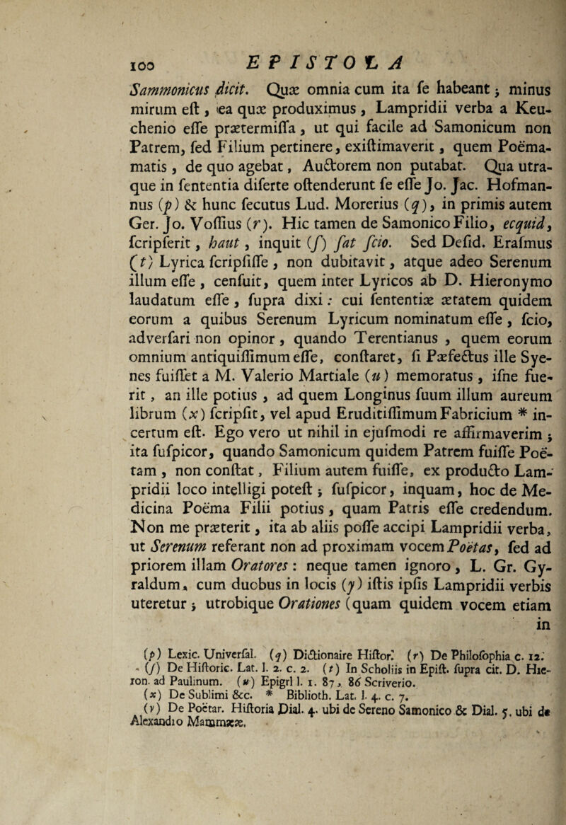 Sammonicus dicit. Quae omnia cum ita fe habeant > minus mirum eft , «a qux produximus , Lampridii verba a Keu- chenio effe praetermiffa, ut qui facile ad Samonicum non Patrem, fed Filium pertinere, exiftimaverit, quem Poema- matis, de quo agebat, Auttorem non putabat. Qua utra¬ que in fententia diferte oftenderunt fe effe Jo. Jac. Hofrnan- nus (p) & hunc fecutus Lud. Morerius {q)y in primis autem Ger. Jo. Voffius (r). Hic tamen de Samonico Filio, ecquid, fcripferit, haut, inquit (/) fat fcio. Sed Defid. Erafmus (T) Lyrica fcripfiffe , non dubitavit, atque adeo Serenum illum effe , cenfuit, quem inter Lyricos ab D. Hieronymo laudatum effe , fupra dixi: cui fententise setatem quidem eorum a quibus Serenum Lyricum nominatum effe, fcio, adverfari non opinor, quando Terentianus , quem eorum omnium antiquiffimumeffe, conflaret, fi Paefettus ille Sye¬ nes fuiffet a M. Valerio Martiale (u) memoratus , ifne fue¬ rit , an ille potius , ad quem Longinus fuum illum aureum librum (x) fcripfit, vel apud EruditiflimumFabricium * in¬ certum eft. Ego vero ut nihil in ejufmodi re affirmaverim > ita fufpicor, quando Samonicum quidem Patrem fuiffe Poe¬ tam , non conflat, Filium autem fuiffe, ex produfto Lam¬ pridii loco intelligi poteft i fufpicor, inquam, hoc de Me¬ dicina Poema Filii potius, quam Patris effe credendum. Non me prasterit, ita ab aliis poffe accipi Lampridii verba, ut Serenum referant non ad proximam vocem Poetas > fed ad priorem illam Oratores : neque tamen ignoro , L. Gr. Gy- raldum* cum duobus in locis (y) iftis ipfis Lampridii verbis uteretur > utrobique Orationes (quam quidem vocem etiam in (/>) Lexic. Univcrfal. (f) Di&ionaire Hifton (r) De Philofbphia c. 12. - (/) De Hiftoric. Lat. 1. 2. c. 2. (t) In Scholiis in Epift. fupra cit. D. Hic- ion. ad Pauiinum. (u ) Epigri 1. 1. 87 * %6 Scriverio. (*) De Sublimi &c. * Biblioth. Lat. 1. 4. c. 7. (y) De Poetar. Hiftoria JDial. 4. ubi dc Sereno Samonico & DiaJ. 5, ubi dc Alexaodio Marumac^s.