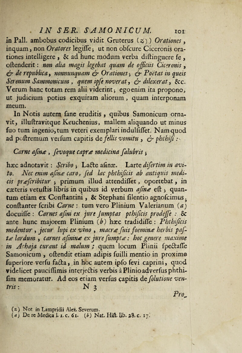 in Pali, ambobus codicibus vidit Gruterus iz)) Orationes , inquam, non Oratores legifle5 ut non obfcure Ciceronis ora¬ tiones intelligere , & ad hunc modum verba diftinguere fe , oftenderit: non alia magis legebat quam de officiis Ciceronis, & de republica, nonnunquam & Orationes * & Poetas in queis Serenum Sammonicum , quem ipfe noverat, & dilexerat, &c. Verum hanc totam rem alii viderint 5 ego enim ita propono, ut judicium potius exquiram aliorum , quam interponam meum. In Notis autem fane eruditis, quibus Samonicum orna¬ vit, illuftravitque Keuchenius, mallem aliquando ut minus fuo tum ingenio, tum veteri exemplari indulfiflet. Nam quod ad poftremum verfum capitis defellis vomitu , & phthiji Carne ajina, fevoque capra medicina falubris $ 1 * • haec adnotavit: Scribo > Lafte afinae. Larte difertim in avi¬ to. Nec enim ajina caro, fed lac phthifuis ab antiquis medi¬ cis prafcribitur , primum illud attendiffet, oportebat, in caeteris vetuftis libris in quibus id verbum ajina eft > quan¬ tum etiam ex Conftantini, & Stephani filentio agnofcimus. conftanter fcnbi Carne : tum vero Plinium Valerianum (a) docuiffe : Carnes ajini ex jure Jumptas pthificis prodeffie : & ante hunc majorem Plinium (b) haec tradidiffe : Phthifuis medentur , jecur lupi ex vino , macra fuis foemina herbis paj- ta lar dum , carnes afinina ex jurefumpta: hoc genere maxime in Achaja curant id malum ; quem locum Plinii fpe&afle Samonicum , oftendit etiam adipis fuilli mentio in proxime jfupcriore verfu fafta, in hoc autem ipfo fevi caprini, quod videlicet pauciflimis inrerje£tis verbis a Plinioadverfus phthi- fim memoratur. Ad eos etiam verfus capitis de folutione ven¬ tris: N 3 Pro„ * (z) Not in Lampridii Alex. Severum. (a) De re Medica 1.1. c. tfi. (£) Nat. Hift. lib. 28, c. 17.' / V