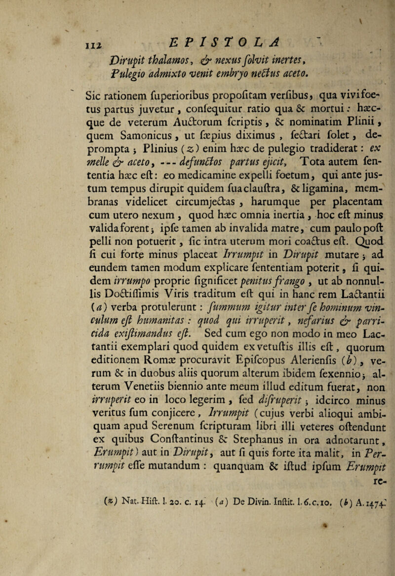 <> Dirupit thalamos, nexus folvit inertes, Pulegio admixto venit embryo neEtus aceto. Sic rationem fuperioribus propofitam verfibus* qua vivifoe- tus partus juvetur , confequitur ratio qua 8c mortui: haec- que de veterum AuCtorum fcriptis , Sc nominatim Plinii, quem Samonicus, ut fepius diximus , fe&ari folet, de¬ prompta > Plinius (z) enim hxc de pulegio tradiderat: ex meile & aceto, —defunitos partus ejicit. Tota autem fen- tentia hsec eft: eo medicamine expelli foetum, qui ante jus¬ tum tempus dirupit quidem fuaclauftra, & ligamina, mem¬ branas videlicet circumjectas , harumque per placentam cum utero nexum , quod hsec omnia inertia , hoc eft minus valida forent* ipfe tamen ab invalida matre, cum paulo poft pelli non potuerit, fic intra uterum mori coaftus eft. Quod li cui forte minus placeat Irrumpit in Dirupit mutare * ad eundem tamen modum explicare fententiam poterit, fi qui¬ dem irrumpo proprie fignificet penitus frango , ut ab nonnul¬ lis DoCtiflimis Viris traditum eft qui in hanc rem LaCVantii (a) verba protulerunt: fummum igitur inter fe hominum vin¬ culum ejl humanitas : quod qui irruperit, nefarius & parri¬ cida exijlimandus ejl. Sed cum ego non modo in meo Lac¬ tantii exemplari quod quidem exvetuftis illis eft , quorum editionem Romse procuravit Epifcopus Alerienfis (b), ve¬ rum & in duobus aliis quorum alterum ibidem fexennio * al¬ terum Venetiis biennio ante meum illud editum fuerat, non irruperit eo in loco legerim , fed difruperit * idcirco minus veritus fum conjicere, Irrumpit (cujus verbi alioqui ambi- quam apud Serenum fcripturam libri illi veteres oftendunt ex quibus Conftantinus 8c Stephanus in ora adnotarunt, Erumpit) aut in Dirupit, aut fi quis forte ita malit, in Per¬ rumpit effe mutandum : quanquam & iftud ipfum Erumpit rc- (z) Nat. Hift.!. 20. c. 14. ' (a) De Divin. Inftit. l.tf.c.io, (b) A. 1474?