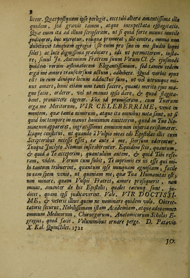 _ % liceor, Quaspoflquam ipfe perlegit rjcc6tibi alterd atnantiflma illa quidem, fid gravis tamen, atque imxpdlata efflagitatio. Qua enim ita ad illum firipferam, ut fi quid forte minus mutile judicaret, hoc uteretur, reliqua premeret; ille contra, omnia non dubitavit tanquam egregia (fle enim pro fnoin me Jludio loqui filet) ac luce digmfflnuipradtcare; edi ut permitterem, infla¬ re-, flmul Jo. Antonium Fratrem fuum Virum Cl. & ejufmodi quidem rerum tcjlmaiorem Elegantijflmum, fid tamen eodem erga me amore tranfverfum acium , adhibere. Quid verbis opus efti in eum denique locum addublus fum, ut vel utrimque mi¬ nus amare, hunc etiam non tanti facere, quanti merito eius ma¬ gno facio, orderer, vel ut manus ipfis dare, & quod flagita¬ bant, promittere cogerer. Vix id promifiram, cum Tuorum, erga me Mentorum, VIR CELEBERRIME, venit in mentem, qu£ tanta nimirum, atque ita omnibus nota fiunt, ut S quid hoc tempore in manus hominum emitterem, quod m Tuo No¬ mine non appareret, ingratiffimus omnium non injuria exiftimarer. Itaque conflit ui, ut quando a. Vulpio meas edi Epifiolas illis cum Scriptoribus nece fle e flet-, ea; ante a me, fleor fum ederentur. Tuoque Jnclyto Nomini inferib erenfur. Equidem frio, quantum, & quid a Te acceperim} quantulum autem, & quid Tibi refe¬ ram, video. Verum cum fubit, Te inprimis ex iis e fle qui mi¬ hi tantum tribuerint, quantum ipfe nunquam agnofeam} facile in eamfiem venio, ut quoniam me-, qua Tua Humanitas eft ? non minore, quam Vulpii Fratres, amore profequeris , non minus, amanter de his Epiftolis-, quales eacunq. funt, ju¬ dices, quam ipfi judicaverint. Vale, VIR DOCTISSI¬ ME , & veteris illius quem ne nominare quidem volo. Obtrec¬ tatoris fecurus, Nobiliflimam iflam Academiam, atque adeo omnes omnium Medicorum , Chirurgorum, Anatomicorum Scholas E- gregiis, quod faris, Vohminibus; ornare perge. D. E atavia, X- Kal. Quinlhles,jqzi _ ' ■ '