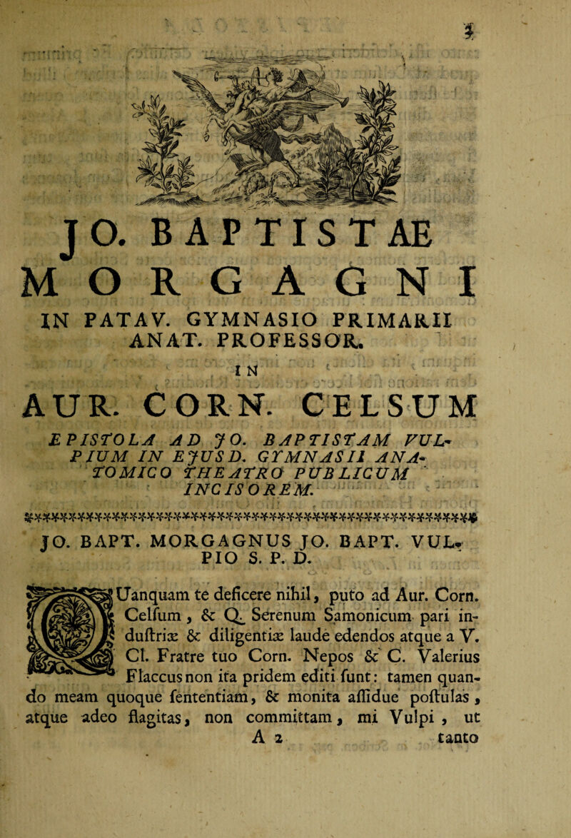 i JO. B APTI ST O R G A G N I XN PATAV. GYMNASIO PRIMARII ANAT. PROFESSOR. IN ; v/ AUR. CORN. CELSUM EPISTOLA AD JO. BAPTISTAM VUL¬ PIUM IN EJUS D. GYMNASII ANA¬ TOMICO THEATRO PUB LICUM INC IS OREM. ' • ■ ‘ gWWXif-WWst-H-si-H-H-st-XXXXfWZXH-XWit-WZXXH-WWWWsi-H-ilXWiW JO. BAPT. MORGAGNUS JO. BAPT. VUL. PIO S. P. D. Uanquam te deficere nihil, puto ad Aur. Corn. Celfum, & Q_ Serenum Samonicum pari in- duftrix & diligentia: laude edendos atque a V. Cl. Fratre tuo Corn. Nepos & C. Valerius Flaccus non ita pridem editi funt : tamen quan¬ do meam quoque fententiam, & monita aflidue poftulas, atque adeo flagitas, non committam, mi Vulpi , ut