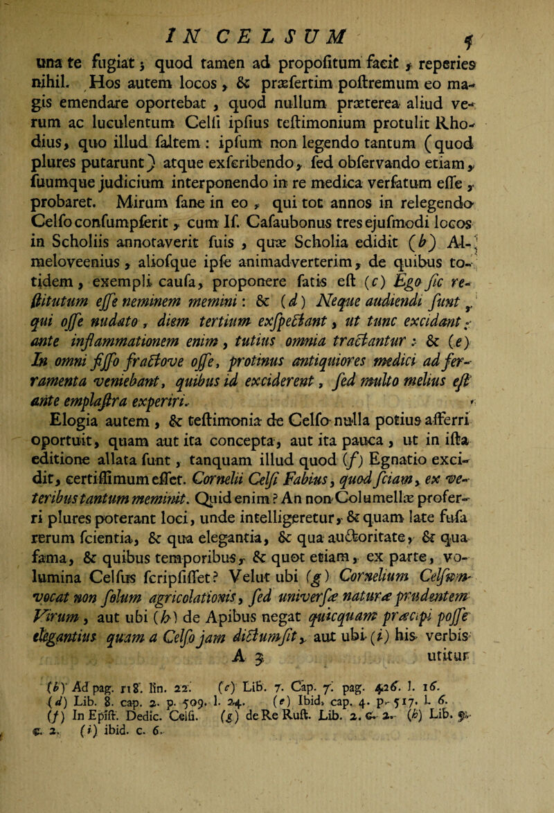 una te fugiat > quod tamen ad propofitum facit f reperies nihiL Hos autem locos , & pr&fertim poftremum eo ma¬ gis emendare oportebat , quod nullum praeterea aliud ve-* rum ac luculentum Celii ipfius teftimonium protulit Rho¬ dius, quo illud faltem: ipfum non legendo tantum (quod plures putarunt) atque exferibendo, fed obfervando etiam, fuumque judicium interponendo in re medica verfatum efle , probaret. Mirum fane in eo , qui toc annos in relegendo Celfoconfumpferit , cum If. Cafaubonus tresejufmodi locos in Scholiis annotaverit fuis , qux Scholia edidit (£) AI-' meloveenius , aliofque ipfe animadverterim, de quibus to¬ tidem, exempli caufa, proponere fatis eft (c) Ego fic re- (titutum ejfe neminem memini: & (d) Neque audiendi funt r' qui ojje nudato , diem tertium exfpetiant, ut tunc excidant - ante inflammationem enim, tutius omnia tractantur& (e) In omni fijflo fratt ove offe, protinus antiquiores medici ad fer¬ ramenta 'veniebant, quibus id exciderent, fed multo melius eft ante emplaftra experiri* >■ Elogia autem , & teftimonia de Celfo nulla potius afferri oportuit, quam aut ita concepta, aut ita pauca , ut in ifta editione allata funt , tanquam illud quod (f) Egnatio exci¬ dit, certiflimumeflet. Cornelii Celfl Fabius, quod fciamy ex ve¬ teribus tantum meminit. Quid enim ? An non Columellas profer¬ ri plures poterant loci, unde intelligeretur, &quam late fufa rerum fcientia, & qua elegantia, & qua auftoritate, & qua fama, & quibus temporibus r & quot etiam, ex parte, vo¬ lumina Celfus fcripfiffet? Velat ubi (g) Cornelium Celfm-n- vocat non fohm agricolationis, fed univerfe natura prudentem Virum, aut ubi {h) de Apibus negat quicquam pr^api pojfe elegantius quam a Celfojam ditium fit y aut ubi(^) his verbis* A 5, utitur (£)* Ad pag. tiZ. lin. 22. (c) LiB. 7. Cap. f. pag. 4.2 1. 16. (d) Lib. 8. cap. 2. p. 509. 1. 24. (e) Ibid> cap. 4. P--5I7* L 6. (/) InEpift. Dedic. Ceili. (g) de Re Rufi Lib. 2. £• 2. (h) Lib.fi* c. 2., (?) ibid. c. 6,