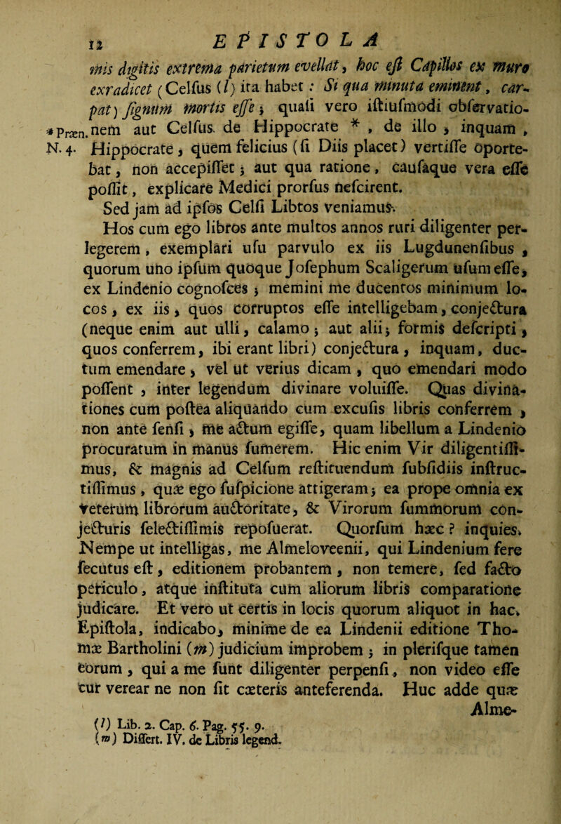 inis digitis extrema parietum evellat, hoc ejl Capillos ex muro exradicet (Celfus (/) ira habet: Si qua minuta eminent, car- pat) Jignitm mortis ejfe i quali vero iftiufmodi obfervatio- • Pram.nem aut Celfus. de Hippocrate * , de illo , inquam , N. 4. Hippocrate, quem felicius (li Diis placet) vertifle oporte¬ bat , non accepiflet; aut qua ratione, caufaque vera efle poflit, explicare Medici prorfus Uefcirent. Sed jam ad ipfos Celfi Libtos veniamur. Hos cum ego libros ante multos annos ruri diligenter per¬ legerem , exemplari ufu parvulo ex iis Lugdunehfibus , quorum uno ipfum quoque Jofephum Scaligerum ufumefle, ex Lindenio cognofces) memini me ducentos minimum lo¬ cos , ex iis, quos corruptos efle intelligebam, conjettura (neque enim aut ulli, calamo ; aut alii; formis defcripti, quos conferrem, ibi erant libri) conjectura, inquam, duc¬ tum emendare , vfel Ut verius dicam , quo emendari modo pollent j inter legendum divinare voluifle. Quas divina¬ tiones cum poftea aliquando cum excufis libris conferrem , non ante fenfi > me aftum egiffe, quam libellum a Lindenio procuratum in manus fumerem. Hic enim Vir diligentiflt- mus, & magnis ad Celfum reftituendum fubfidiis inftruc- tiflimus, qu£C ego fufpicione attigeram j ea prope omnia ex tetetiim librorum auCtoritate, & Virorum fumittorum con- jeCturis feleCtiflimis repofuerat. Quorfum hxc ? inquies. Nempe ut intelligas, me Alfneloveenii, qui Lindenium fere fecutuseft, editionem probantem, non temere, fed fa£to periculo, atque inftituta cum aliorum libris comparatione judicare. Et veto ut certis in locis quorum aliquot in hac, Epiftola, indicabo* minime de ea Lindenii editione Tho¬ rna: Bartholini (?//) judicium improbem j in plerifque tamen februm , qui a me funt diligenter perpenfi» non video efle cur verear ne non fit exteris anteferenda. Huc adde qux Alme* U) Lib. 3. Cap. 6. Pag. yy. 9. (”>) Differt. IV. dc Libris legend.