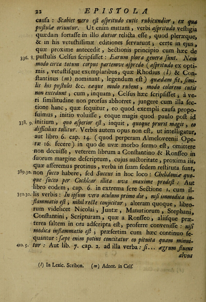 caufa : Scabies nero ejt afpritudo cutis rubicundior, ex qua puftula oriuntur. U t enim mittam, verbi afpritudo veftigia quaedam fortaffe in illo durior relifta efle , quod pleraeque, & in his vetuftillimx editiones fervarunt} certe in ejus, qua: proxime antecedit, Sectionis principio cum haec de 336. 8. puftulis Celfus fcripfiffet: Earum plura genera funt. Nam modo circa totum corpus partemve ajprcdo ( afpritudo ex opti¬ mis, vetuftifqueexemplaribus, quae Rhodius (l) & Con- ftantinus (m) nominant, legendum eft) quadam jit, fimi- lis ks pujhtlis & c. eaque modo rubent, modo colorem cutis non excedunt; cum , inquam , Celfus haec fcripfiffet} a ve¬ ri fimilitudine non prorfus abhorret, jungere cum illa Tec¬ tione hanc , quae fequitur , eo quod exempli caufa propo- fuimus , initio voluilfe , eoque magis quod paulo poft id 338. initium, quo afperior ejl, inquit, quoque prurit magis, eo difficilius tollitur. Verbis autem opus non eft, ut intelligatur, aut libro 6. cap. 14. (quod perperam Almeloveenii Ope¬ ra: 16. fecere) in quo de uvae morbo fermo eft, omittere non decuiffe , veterem librum a Conftantino & Ronffeo in fuortim margine defcriptum, cujus auctoritate , proxima iis, quae afferemus protinus , verba in fuam fedem reftituta funt, 389.33. non fucco habere, fed Succus in hoc loco : Chelidonia quo¬ que fucco per Cochlear illita uva maxime prodefl : Aut libro eodem, cap. 6. in extrema fere Se&ione j. cum il- 350.30. lis verbis: Inipfum vero oculum primo die, nifi immodica in¬ flammatio eft, nihil recte conjicitur ■, alteram quoque , libro¬ rum videlicet Nicolai, Juntx , Manutiorum , Stephani, Conftantini, Scripturam , quae a Ronffeo, aliifque prae¬ terea faltem in ora adfcripta eft, proferre conveniffe : nifi modica inflammatio ejl 5 praefertim cum haec continuo fe- quantur . fape enim potius concitatur eo pituita quam minui- 410.3. tur . Aut lib. 7. cap. 2. ad illa verba.*)/... agrum fluens alvus {!) In Lexic. Scriboa, (m) Adnot. in Celi?