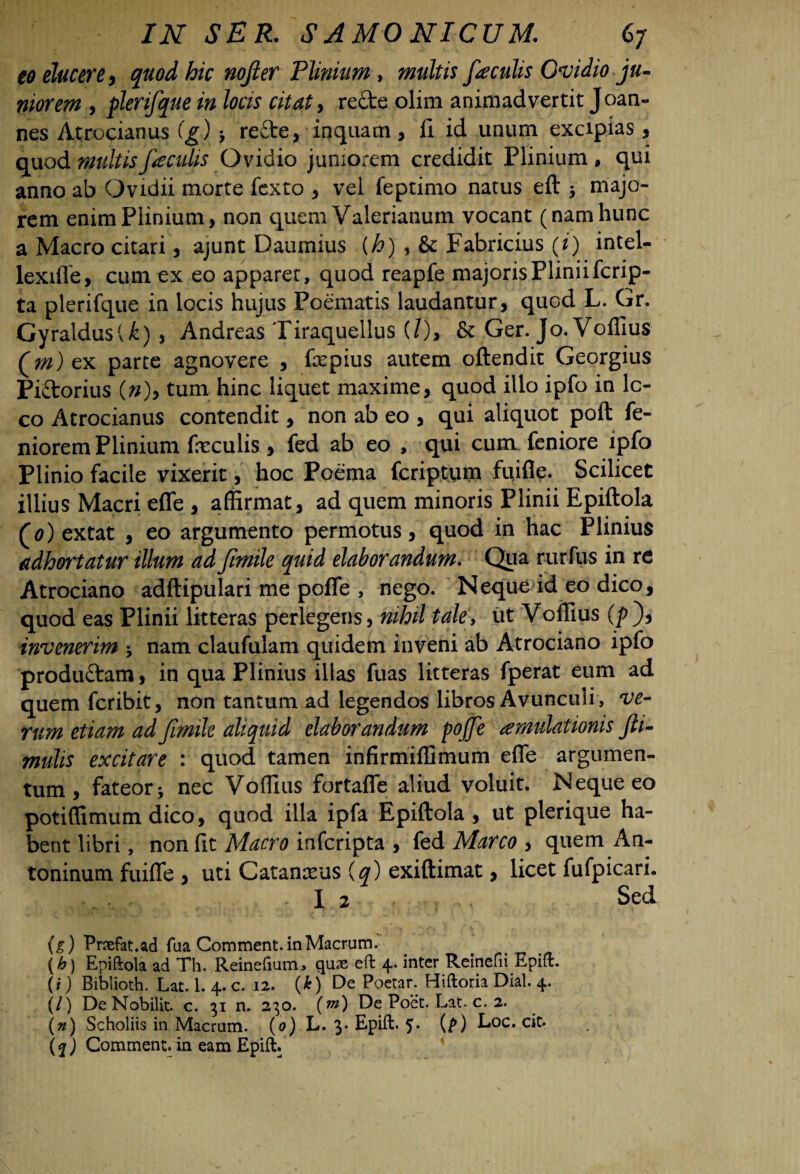 eo elucere > quod hic nojler Plinium , multis faculis Qvidio ju¬ niorem , plerifque in locis citat, re&e olim animadvertit Joan- nes Atrocianus (g) -y refte, inquam, fi id unum excipias , quod multis feculis Ovidio juniorem credidit Plinium , qui anno ab Ovidii morte fcxto , vel feptimo natus eft > majo¬ rem enim Plinium, non quem Valerianum vocant (nam hunc a Macro citari, ajunt Daumius {h) , & Fabricius (i) intel- lexiffe, cum ex eo apparet, quod reapfe majoris Plinii fcrip- ta plerifque in locis hujus Poematis laudantur, quod L. Gr. GyraldusU), Andreas Tiraquellus (/), & Ger. Jo. Voffius Qm) ex parte agnovere , fepius autem oftendit Georgius Pi&orius (n)> tum hinc liquet maxime, quod illo ipfo in lo¬ co Atrocianus contendit, non ab eo , qui aliquot poft fe- niorem Plinium feculis, fed ab eo , qui cum feniore ipfo Plinio facile vixerit, hoc Poema fcriptum fuifie. Scilicet illius Macri effe , affirmat, ad quem minoris Plinii Epiftola (0) extat , eo argumento permotus, quod in hac Plinius adhortatur illum adfmile quid elaborandum. Qua rurfus in re Atrociano adftipulari me poffe , nego. Neque id eo dico, quod eas Plinii litteras perlegens, nihil tale, ut Voffius (pf invenerim j nam claufulam quidem inveni ab Atrociano ipfo produ&am, in qua Plinius illas fuas litteras fperat eum ad quem fcribit, non tantum ad legendos libros Avunculi , ve¬ rum etiam ad fmile aliquid elaborandum pojfe amulationis fti- mulis excitare : quod tamen infirmiffimum effe argumen¬ tum , fateor j nec Voffius fortaffe aliud voluit. Neque eo potiffimum dico, quod illa ipfa Epiftola, ut plerique ha¬ bent libri, non fit Macro infcripta , fed Marco , quem An¬ toninum fuiffe , uti Catanxus (q) exiftimat, licet fufpicari. ^ „• - 1.2 Sed (g) Praefat.ad fua Comment. in Macrum. (b) Epiftola ad Th. Reinefium, quas eft 4. inter Reinefii Epift. (i) Biblioth. Lat. 1. 4. c. 12. (£) De Poetar. Hiftoria Dial. 4. (/) DeNobilit. c. 31 n. 230. (m) De Poet. Lat. c. 2. \n) Scholiis in Macrum. (0) L. 3* Epift* 5* (N Eoe. cit. (f) Comment. in eam Epift.