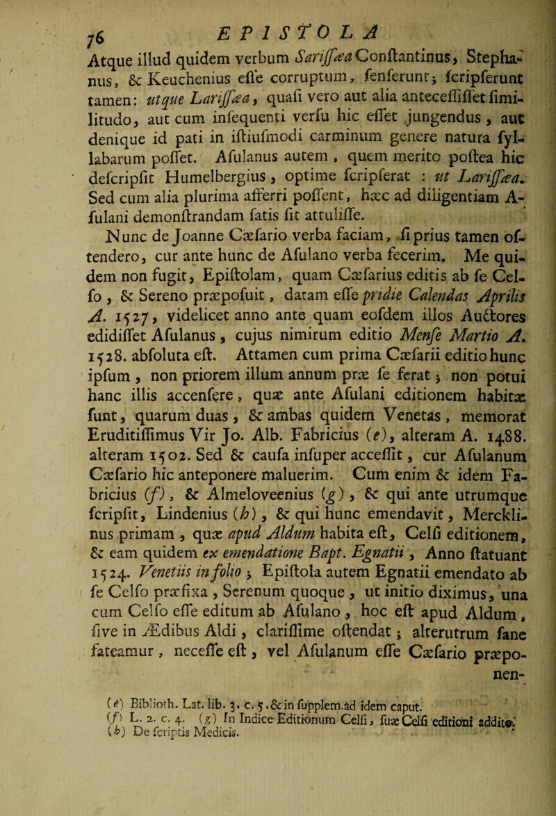 Atque illud quidem verbum Sanjfaa Conftantinus, Stepha¬ niis, St Keuchenius efle corruptum, fenferunti fcripferunt tamen: ut que Larijfaa, quafr vero aut alia anteceffifTet fimi- litudo, aut cum infequenti verfu hic efiet jungendus , aut denique id pati in iftiufmodi carminum genere natura fyl- labarum poffet. Afulanus autem , quem merito poftea hic defcripfit Humelbergius, optime fcripferat : ut Larijfra. Sed cum alia plurima afferri pofient, haec ad diligentiam A- fulani demonftrandam fatis fit attuliffe. Nunc de Joanne Caefario verba faciam, fi prius tamen of¬ fendero, cur ante hunc de Afulano verba fecerim. Me qui¬ dem non fugit, Epiftolam, quam Caefarius editis ab fe Cel- fo, & Sereno praepofuit, datam effe pridie Calendas Aprilis A. 1537» videlicet anno ante quam eofdem illos Auttores edidiflet Afulanus, cujus nimirum editio Menfe Martio A. 1528. abfoluta eft. Attamen cum prima Caefarii editio hunc ipfum , non priorem illum annum prae fe ferat j non potui hanc illis accenfere, qua: ante Afulani editionem habitae funt, quarum duas, Scambas quidem Venetas, memorat Eruditiflimus Vir Jo. Alb. Fabricius (e), alteram A. 1488. alteram 1502. Sed Sc caufa infuper acceflit, cur Afulanum Caefario hic anteponere maluerim. Cum enim & idem Fa¬ bricius (f), & Almeloveenius (g), Sc qui ante utrumque fcripfit, Lindenius (h), & qui hunc emendavit, Merckli- nus primam , quae apud Aldum habita eft, Celfi editionem, & eam quidem ex emendatione Bapt. Egnatii, Anno ftatuant 1524. Venetiis in folio ■, Epiftola autem Egnatii emendato ab fe Celfo prxfixa , Serenum quoque , ut initio diximus, una cum Celfo efle editum ab Afulano , hoc eft apud Aldum, five in AEdibus Aldi, clariflime oftendat; alterutrum fane fateamur, necefte eft , vel Afulanum efle Caefario praepo- nen- _i (t) Eibliotb. Lat. lib. 3« c. 5 «&in fupplem.ad idem caput. (/) L. 2. c. 4. (g) fn Indice Editionum Celfi, faxCelfi editioni additi W De fcriptis Medicis.