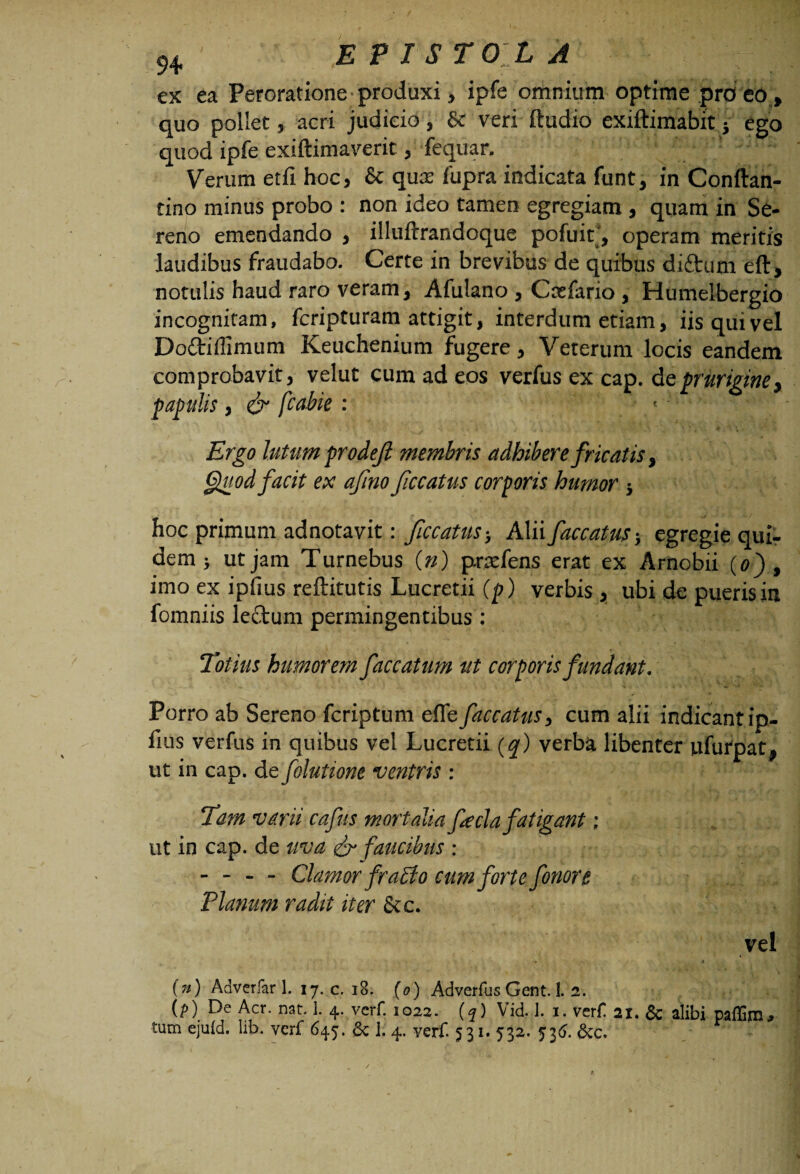 ex ea Peroratione produxi , ipfe omnium optime pro eo , quo pollet 5 acri judicio, & veri ftudio exiftimabit • ego quod ipfe exiftimaverit 3 fequan Verum etfi hoc, & qua: fupra indicata funt, in Conffan- tino minus probo : non ideo tamen egregiam , quam in Se¬ reno emendando , illuftrandoque pofuit, operam meritis laudibus fraudabo. Certe in brevibus de quibus diftum eft, notulis haud raro veram, Afulano , Caefario , Humelbergio incognitam, fcripturam attigit, interdum etiam, iis qui vel Do&iflimum Keuchenium fugere, Veterum locis eandem comprobavit, velut cum ad eos verfus ex cap. dz prurigine * papulis, & fcobie : Ergo lutum prodejl membris adhibere fricatis, Quod facit ex afino ficcatus corporis humor 5 hoc primum adnotavit: ficcatus-, Alii faecatus-, egregie qui¬ dem > ut jam Turnebus O) pndens erat ex Arnobii (0) , imo ex ipfius reftitutis Lucretii (p) verbis, ubi de pueris in fomniis lectum permingentibus : Totius humorem faecatum ut corporis fundant. Porro ab Sereno feriptum effe faecatus, cum alii indicantip- fius verfus in quibus vel Lucretii (q) verba libenter ufurpat* ut in cap. de folutione ventris : Tam varii cafns mortalia fecla fatigant; ut in cap. de uva & faucibus : - - - - Clamor fraEio cum forte f orior e Planum radit iter &c. vel (») Adverfar 1. 17. c. 18. (0) Adverfus Gent. 1. 2. (p) De Aer. nat 1. 4. verf. 1022. (?) Vid. 1. 1. verf! ai. & alibi paffim*