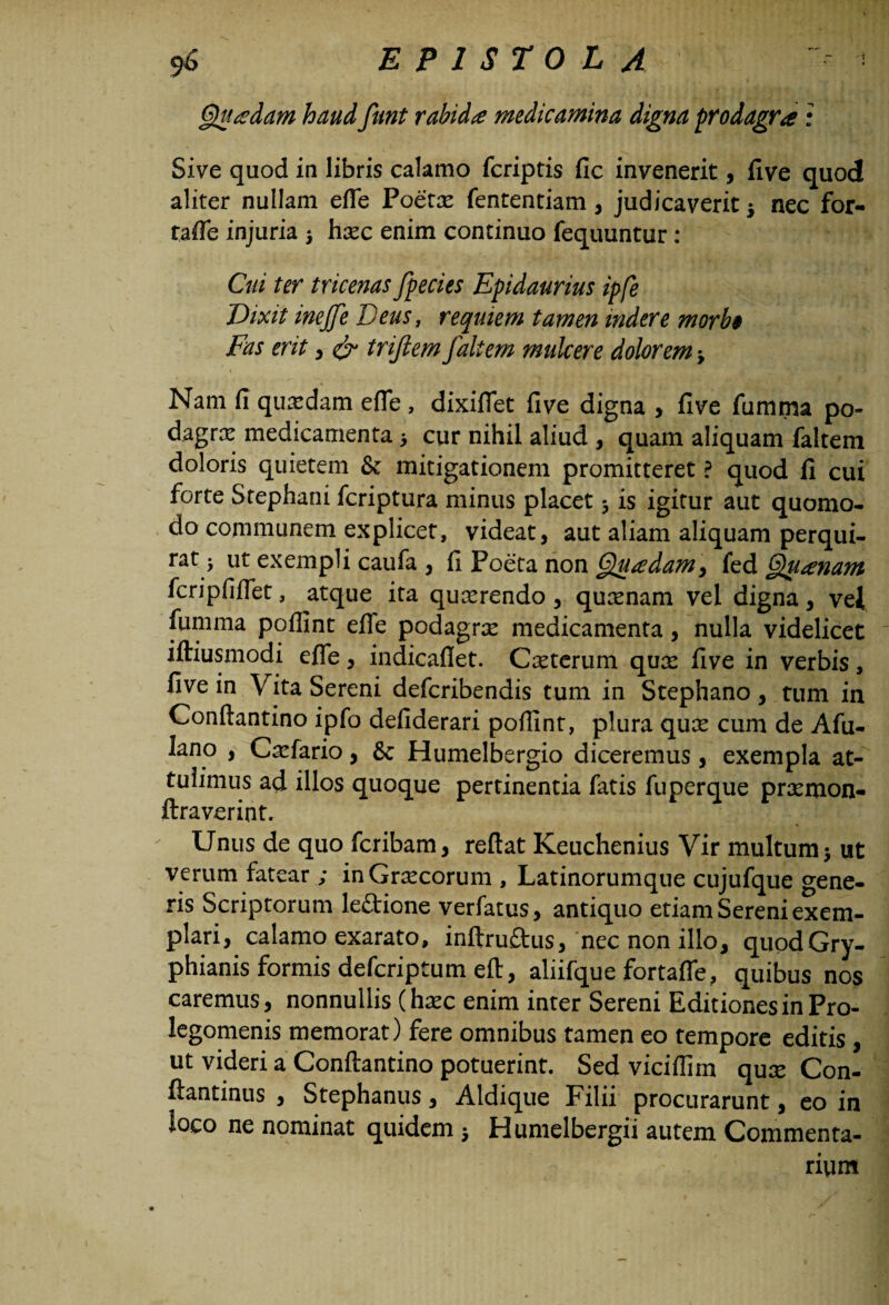 Quadam haud funt rabida medicamina digna prodagra: Sive quod in libris calamo fcriptis fic invenerit, five quod aliter nullam efle Poetas fententiam, judicaverit 5 nec for- tafle injuria 3 hasc enim continuo fequuntur : Cui ter tricenas fpecies Epidaurius ipfe Vixit inejfe Deus, requiem tamen indere morbi Fas erit , & triftem /altem mulcer e dolorem 3 Nam fi quasdam efle, dixiffet five digna , five fumma po¬ dagras medicamenta 3 cur nihil aliud , quam aliquam faltem doloris quietem & mitigationem promitteret ? quod fi cui forte Stephani fcriptura minus placet 3 is igitur aut quomo¬ do communem explicet, videat, aut aliam aliquam perqui¬ rat 3 ut exempli caufa , fi Poeta non Quadam, fed Quanam fcripfiflet, atque ita quasrendo, quasnam vel digna, vel fumma poflint effe podagras medicamenta, nulla videlicet iftiusmodi efle , indicafiet. Casterum quas five in verbis, five in Vita Sereni defcribendis tum in Stephano, tum in Conftantino ipfo defiderari poflint, plura qux cum de Afu- lano , Casfario, & Humelbergio diceremus , exempla at¬ tulimus ad illos quoque pertinentia fatis fuperque pncmon- ftraverint. Unus de quo fcribam, reflat Keuchenius Vir multum 3 ut verum fatear ; inGrascorum , Latinorumque cujufque gene¬ ris Scriptorum leftione verfatus, antiquo etiam Sereni exem¬ plari, calamo exarato, inftruftus, nec non illo, quodGry- phianis formis defcriptum eft, aliifque fortafle, quibus nos caremus, nonnullis (hasc enim inter Sereni Editiones in Pro- legomenis memorat) fere omnibus tamen eo tempore editis , ut videri a Conftantino potuerint. Sed vicifliin qux Con- ftantinus , Stephaniis, Aldique Filii procurarunt, eo in loco ne nominat quidem 3 Humelbergii autem Commenta¬ rium