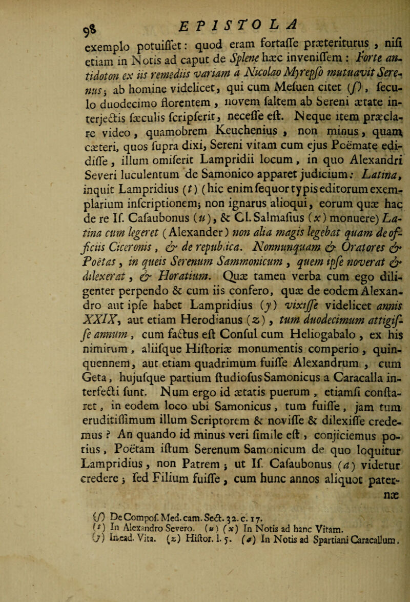 exemplo potuiffet: quod eram fortaffe pr^teriturus , nifi etiam in Notis ad caput de Splene hoc inveniflem : Torte an. tidoton ex iis remediis variam a Nicolao Mjrepfo mutuavit Sere¬ nus 5 ab homine videlicet, qui cum Mefuen citet (/), fecu- lo duodecimo florentem , novem faltem ab Sereni otate in- terje&is foculis fcripferit, neceffe eft. Neque item pratcla- re video, quamobrem Keuchenius > non minus, quam coteri, quos fupra dixi, Sereni vitam cum ejus Poemate edi- diffe, illum omiferit Lampridii locum, in quo Alexandri Severi luculentum de Samonico apparet judicium; Latina, inquit Lampridius (t) (hic enim fequor typis editorum exem¬ plarium infcriptionem^ non ignarus alioqui, eorum quo hac de re If. Cafaubonus (//),& CLSalmaftus (x) monuere) La¬ tina cum legeret (Alexander) non alia magis legebat quam de of¬ ficiis Ciceronis, & de repubdca. Nonmmquam & Oratores & Poetas, in queis Serenum Sammonicum , quem ipfie noverat & dilexerat, & Horatium. Quo tamen verba cum ego dili¬ genter perpendo & cum iis confero, quo de eodem Alexan¬ dro aut ipfe habet Lampridius (y) vixtjfe videlicet annis XXIX, aut etiam Herodianus (z) > tum duodecimum attigif- fe annum , cum faftus eft Conful cum Heliogabalo , ex his nimirum , aliifque Hiftorio monumentis comperio , quin¬ quennem, aut etiam quadrimum fuifle Alexandrum , cum Geta, hujufque partium ftudiofus Samonicus a Caracalla in¬ terfeci funt. Num ergo id otatis puerum , etiamfi confla¬ ret , in eodem loco ubi Samonicus , tum fuifle, jam ttun eruditiffimum illum Scriptorem & novifle & dilexiflfe crede¬ mus ? An quando id minus veri fimile eft , conjiciemus po- rius, Poetam iftum Serenum Samonicum de quo loquitur Lampridius, non Patrem 5 ut If Cafaubonus (a) videtur credere > fed Filium fuifle, cum hunc annos aliquot pater¬ no if) De Compof. Med. cam. Se&. 32. c. 17. (f) In Alexandro Severo, (u) (x) In Notis ad hanc Vitam.