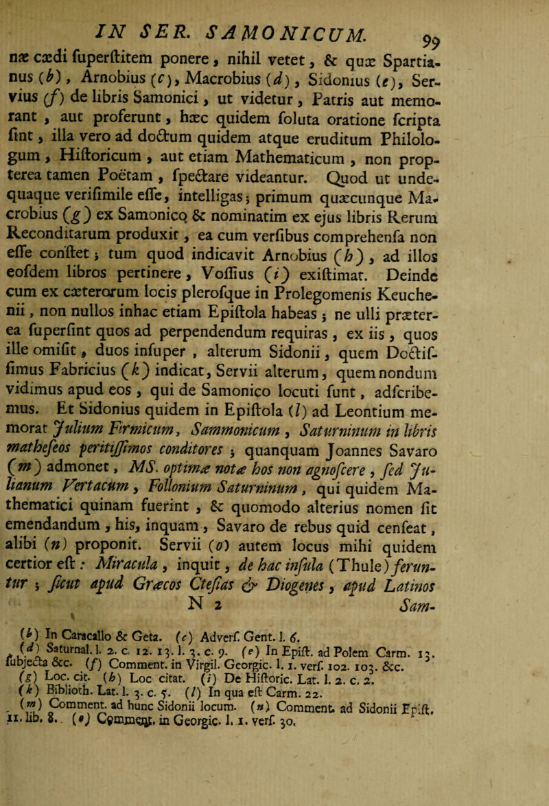 nx caedi fuperftitem ponere, nihil vetet, & qux Spartia¬ nus (b) y Arnobius (f), Macrobius {d), Sidonius (e), Ser- vius (/) de libris Samonici , ut videtur , Patris aut memo¬ rant , aut proferunt, hxc quidem foluta oratione fcripta fint , illa vero ad doffcum quidem atque eruditum Philolo¬ gum y Hiftoricum , aut etiam Mathematicum , non prop- terea tamen Poetam , fpe£kare videantur. Quod ut unde- quaque verifimile efle, intelligas; primum quaecunque Ma¬ crobius ex Samonico Sc nominatim ex ejus libris Rerum Reconditarum produxit, ea cum verfibus comprehenfa non efle conflet* tum quod indicavit Arnobius (h)3 ad illos eofdem libros pertinere, Voflius (i) exiftimat. Deinde cum ex ceterorum locis plerofque in Prolegomenis Keuche- nii, non nullos inhac etiam Epiftola habeas * ne ulli pnster- ea fuperfint quos ad perpendendum requiras , ex iis , quos ille omifit, duos infuper , alterum Sidonii, quem Dcctif- fimus Fabricius Qk') indicat, Servii alterum, quem nondum vidimus apud eos , qui de Samonico locuti funt, adferibe- mus. Et Sidonius quidem in Epiftola (Z) ad Leontium me¬ morat Julium Firmicum, Sammonicum , Saturninum in libris mathefeos peritijjimos conditores * quanquam Joannes Savaro Cm ) admonet, MS. optima nota hos non agnofeere , fed Ju¬ lianum Fert acum, Follonium Saturninum, qui quidem Ma¬ thematici quinam fuerint , & quomodo alterius nomen fit emendandum , his, inquam, Savaro de rebus quid cenfeat, alibi (n) proponit. Servii (0) autem locus mihi quidem certior eft: Miracula y inquit, de hac infula (Thule) ferun¬ tur > ficut affud Gracos Ctefias & Diogenes, apud Latinos N 2 Sam- [!?) In Caracallo & Geta. (c) Adverf. Gent. ]. 6. * / ^1 Saturnal. j. 2. c, 12. 13.1. 3. c. 9. (e) In Epift. ad Polem Carm. 33. fubjecLa &c. (/) Comment. in Virgil. Georgic. 1.1. verf. 102. 103. & c. (g) Loc. cit. (h) Loc citat. (/) De Hiftoric. Lat. I. 2. c. 2. (k) Biblioth. Lat. 1. 3. c. 5. (/) In qua eft Carm. 22. ' ^vi) Fon}mfnA' ad hunc Sidooii ^ocum. (») Comment. ad Sidonii Epift, 11. ab, S., {$) Gemmo#. in Georgic. 1.1. verf. 30,