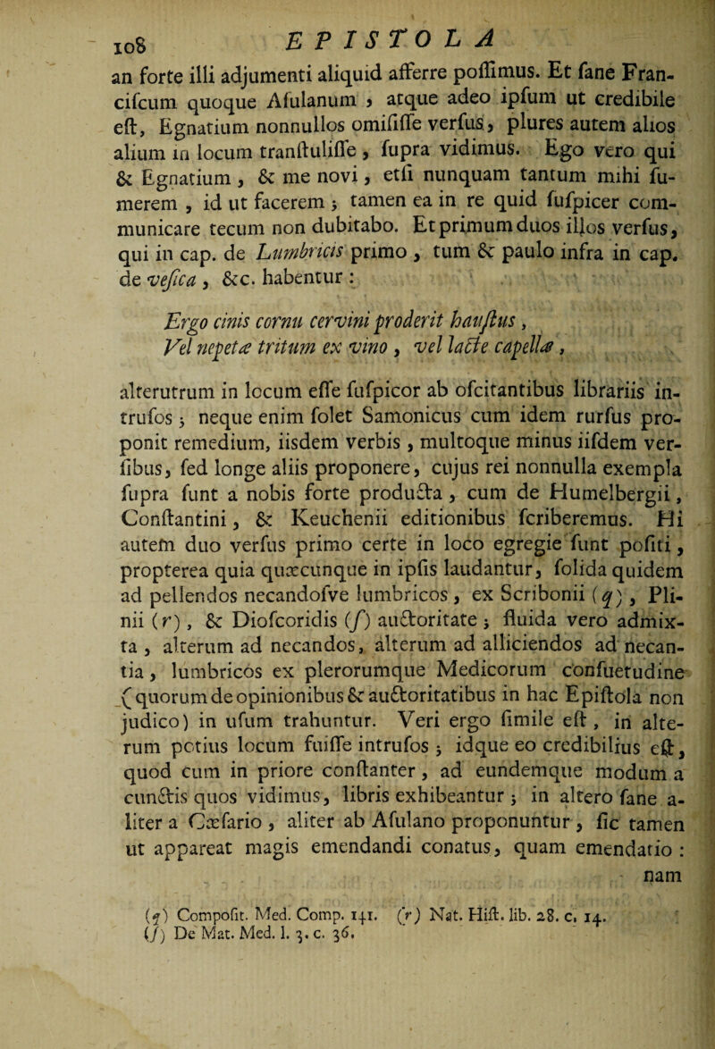 an forte illi adjumenti aliquid afferre poflimus. Et fane Fran- cifcum quoque Afulanum > atque adeo ipfum ut credibile eft, Egnatium nonnullos omififle verfus, plures autem alios alium in locum tranftulifle , fupra vidimus. Ego vero qui & Egnatium , & me novi, etil nunquam tantum mihi fu- merem , id ut facerem , tamen ea in re quid fufpicer com¬ municare tecum non dubitabo. Et primum duos illos verfus, qui in cap. de Lumbricis primo , tum & paulo infra in cap. de vefica , &c. habentur : Ergo cinis cornu cervini proderit hanjlus, Vel nepeta tritum ex vino , vel lacte capella, alterutrum in locum efie fufpicor ab ofcitantibus librariis in- trufos 5 neque enim folet Samonicus cum idem rurfus pro¬ ponit remedium, iisdem verbis , multoque minus iifdem ver- fibas, fed longe aliis proponere, cujus rei nonnulla exempla fupra funt a nobis forte produ£ta, cum de Humelbergii, Conftantini, & Keuchenii editionibus fcriberemus. Hi autem duo verfus primo certe in loco egregie funt pofiti, propterea quia qurecunque in ipfis laudantur, folida quidem ad pellendos necandofve lumbricos , ex Scribonii (q) i Pii- nii (r), & Diofcoridis (f) au&oritate j fluida vero admix¬ ta , alterum ad necandos, alterum ad alliciendos ad necan¬ tia , lumbricos ex plerorumque Medicorum confuetudine (quorumde opinionibus & auftoritatibus in hac Epiftola non judico) in ufum trahuntur. Veri ergo fimile eft, in alte¬ rum potius locum fuiffe intrufos 3 idque eo credibilius eft, quod Cum in priore conftanter, ad eundemque modum a cunftis quos vidimus, libris exhibeantur ; in altero fane a- litera Gasfario, aliter ab Afulano proponuntur , fic tamen ut appareat magis emendandi conatus, quam emendatio : ... ~ nam (5) Compofit. Med. Comp. 141. (V) Nat. Hiil. lib. 28. c, 14.