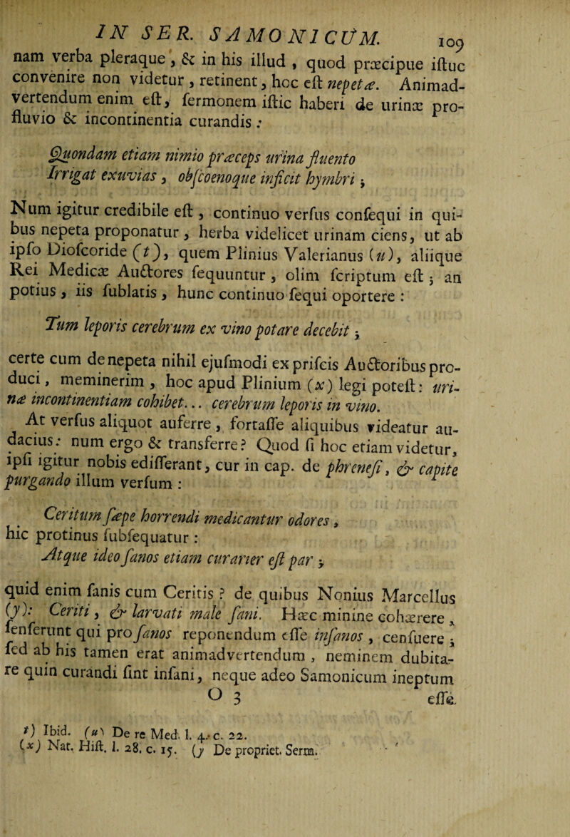 nam verba pleraque , & in his illud » quod praecipue iftuc convenire non videtur , retinent , hoc eft nepeta. Animad¬ vertendum enim eft, fermonem iftic haberi de urinx pro¬ fluvio & incontinentia curandis ; Quondam etiam nimio praceps urina fluento Erigat exuvias , objcoenoque injicit hymbri -y Num igitur credibile eft , continuo verfus confequi in qui- bus nepeta proponatur , herba videlicet urinam ciens, ut ab ipfo Diofcoride (t)3 quem Plinius Valerianus (//), aliique Kei Medicx Auttores fequuntur, olim fcriptum eft $ an potius , iis iublatis , hunc continuo fequi oportere : Tum leporis cerebrum ex vino potare decebit y certe cum de nepeta nihil ejufmodi exprifcis Auftoribuspro- duci, meminerim , hoc apud Plinium (x) legi poteft; uri- n<£ incontinentiam cohibet... cerebrum leporis in vino. ^ verfus aliquot auferre, fortafte aliquibus videatur au- .cius; num ergo & transferre? Quod fi hoc etiam videtur, lpfi igitur nobis edifferant, cur in cap. de phrenefl, capite purgando illum verfum : Centum ftepe horrendi medicantur odores, hic protinus fubfequatur : Atque ideo fanos etiam curaner eft par > quid enim fanis cum Geritis ? de quibus Nonius Marcellus f)0; Centi, larvati male fatu. Haec minine cohxrere x fen ferunt qui pro fanos reponendum e fle infanos , cenfuere ; fed ab his tamen erat animadvertendum , neminem dubita¬ re quin curandi fint iniani, neque adeo Samonicum ineptum O 3 efle. Jf) Ibid. (u\ De re Med. 1. 4,*c. 22. lx) is at. Hift. 1. 28, c. 15. (y De propriet. Serim.