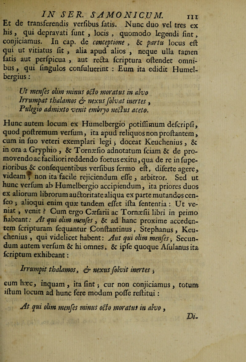 Et de transferendis verfibus fatis. Nunc duo vel tres ex his, qui depravati iunt , locis , quomodo legendi fint, conjiciamus. In cap. de conceptione , & partu locus eft qui ut vitiatus fit , alia apud alios , neque ulla tamen fatis aut perfpicua , aut refta fcriptura oftendet omni¬ bus, qui fingulos confuluerint : Eum ita edidit Humel- bergius: Ut menfes olim minus octo moratus in aha Irrumpat thalamos & nexus folvat inertes, Pulegio admixto venit embryo ndtus aceta. Hunc autem locum ex Humelbergio potiflimum defcripfi, quod poftremum verfum, ita apud reliquos non proflantem* cum in fuo veteri exemplari legi y doceat Keuchenius , & in ora a Gryphio , & Torncefio adnotatum fciam & de pro¬ movendo ac faciliori reddendo foetus exitu, qua de re infupe- rioribus & confequentibus verfibus fermo eft, diferte agere, videam f non ita facile rejiciendum effe, arbitror. Sed ut hunc verfum ab Humelbergio accipiendum, ita priores duos ex aliorum librorum auftoritate aliqua ex parte mutandos cen- feo j alioqui enim quse tandem eflet ifta fentenria : Ut ve¬ niat , venit ? Cum ergo Csefarii ac Tornxfii libri in primo habeant: At qui olim menfes , Sc ad hanc proxime acceden* tem fcripturam fequantur Conftantinus , Stephanus , Keu¬ chenius , qui videlicet habent: Aut qui olim menfes-y Secun¬ dum autem verfum & hi omnes * & ipfe quoque Afulanus ita» fcriptum exhibeant: Irrumpit thalamos, & nexus folvit inertes y cum hxc, inquam, ita fint 3 cur non conjiciamus, totum iftum locum ad hunc fere modum pofle reftitui: At qui olim menfes minus offo moratus in alvo, Z3/.