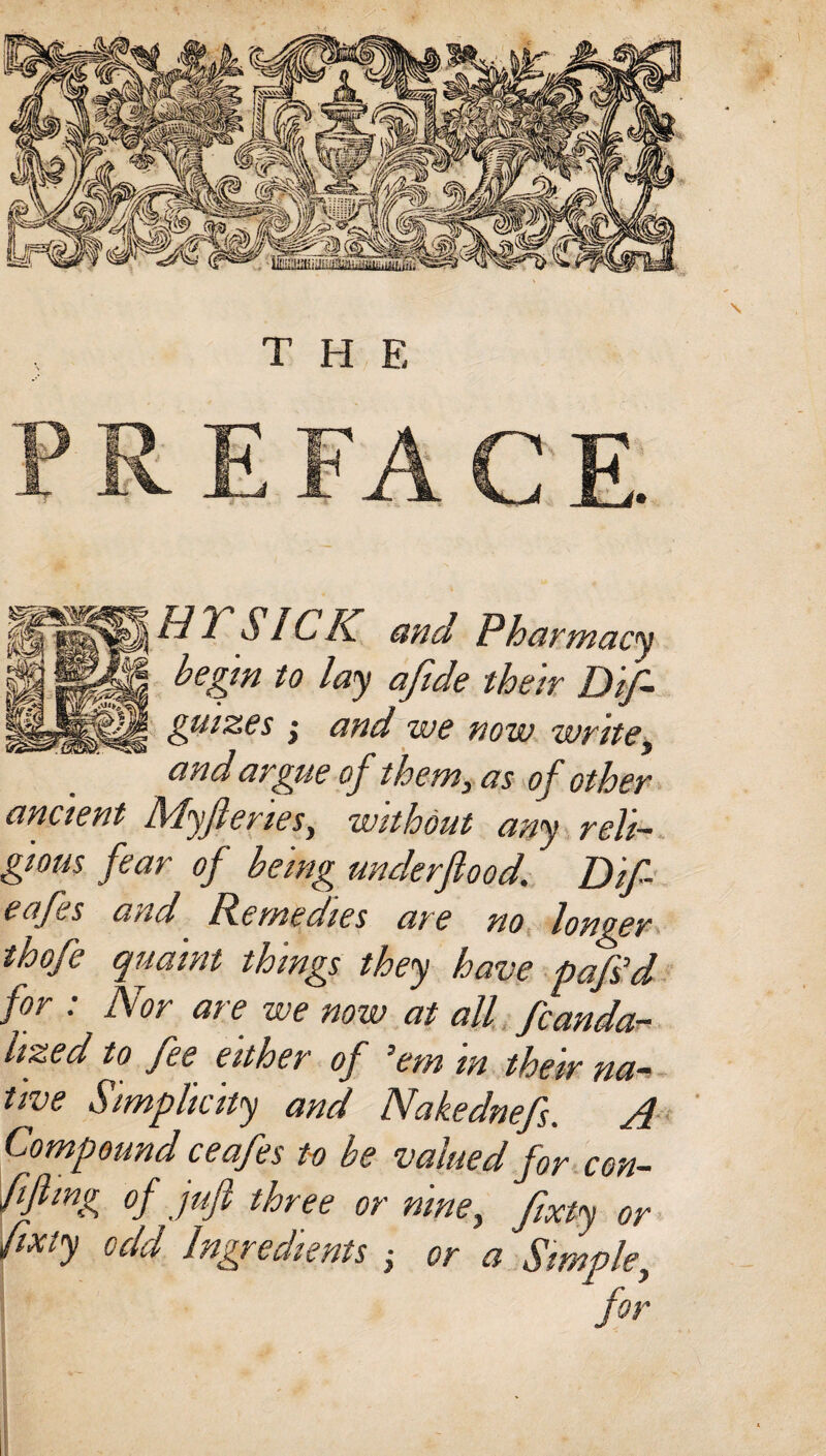 THE SICK and Pharmacy begin to lay afide their Di¬ gitizes ; and we now write, and argue of them, as of other ancient Myfteries, without any reli¬ gious fear of being underfiood. Dlf- eafes and Remedies are no longer thofe qualm things they have pafs’d for : Nor are we now at all fcanda- hzed to fee either of ’em in their na¬ tive Simplicity and Nakednefs. A Compound ceafes to be valued for con- ffling of juft three or nine, ftxty or fixiy odd Ingredients ; or a Simple, for