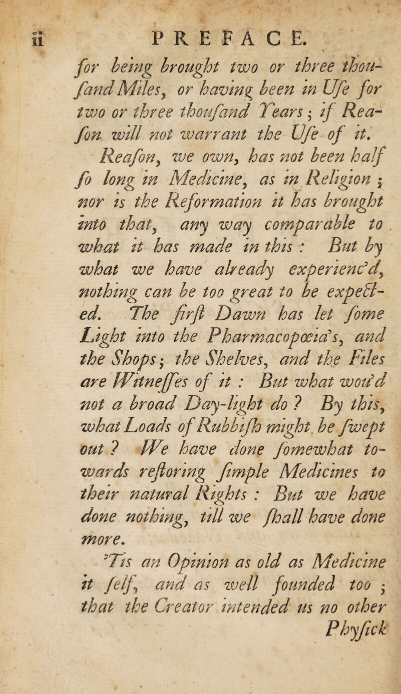 for being brought two or three thou- fand Miles, or having been m Ufe for two or three thoufand Tearsif Rea- fon will not warrant the Ufe of it. Reafon, we own, has not been half fo long in Medicine, as in Religion j nor is the Reformation it has brought into that, any way comparable to . what it has made in this : But by what we have already experienc'd’, nothing can be too great to be expell¬ ed. The firjl Dawn has let fome Light into the Pharmacopoeia's, and the Shops; the Shelves, and the Files are Witneffes of it : But what wou'd not a broad Day-light do ? By this, what Loads of Rubbifh might. be fwept out ? We have done fomewhat to¬ wards reflonng Jimple Medicines to their natural Rights : But we have done nothing, till we fhall have done more. 'Tis an Opinion as old as Medicine it felf and as well founded too • that the Creator intended us no other I