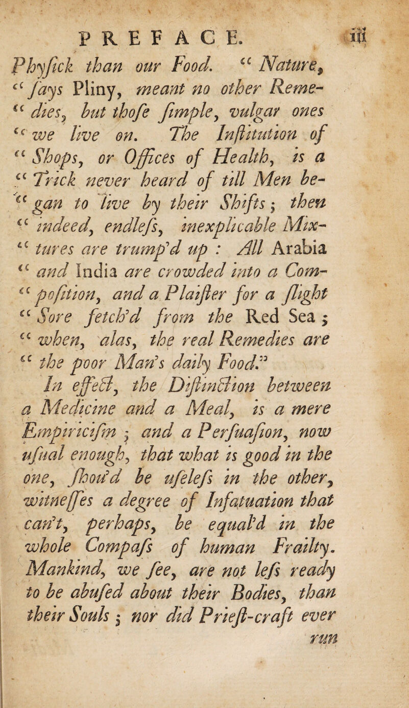 Phyfick than our Food. u Nature., “fays Pliny, meant no other Reme- u dies, hut thofe fimple, vulgar ones e< we live on. The Inflitution of (i Shops, or Offices of Health, is a ££ Trick never heard of till Men he- “ gan to live hy their Shifts $ then “ indeed\ endlefs, inexplicable Mix- ££ tures are trump'd up : All Arabia s£ and India are crowded into a Com- ££ pnfit ion, and a Plaijler for a flight <£ Sore fetch'd from the Red Sea j “ when, alas, the real Remedies are (C the poor Man's daily Food.” \ In ejfeB, the DifiinBion between a Medicine and a Meal, is a mere [g J Empincifm ; and a Perfuafion, now ufual enough, that what is good in the one, poou'd he ufelefs in the other, witneffes a degree of Infatuation that can't, perhaps, he equal'd in the whole Compafs of human Frailty. Mankind\ we fee, are not lefs ready to he abufed about their Bodies, than run . f l