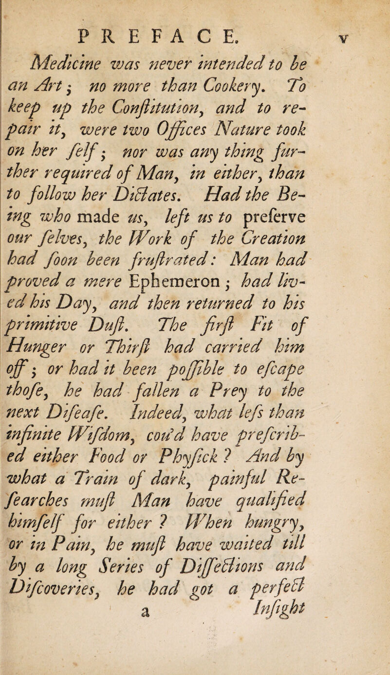 Medicine was never Intended to be an Art; no more than Cookery. 'To keep up the Conjhtution, and to re¬ pair It, were two Offices Nature took on her felf; nor was any thing fur¬ ther required of Man, in either, than to follow her DiBates. Had the Be¬ ing who made us, left us to preferve our felves, the Work of the Creation had foon been frufirated: Man had proved a mere Ephemeron ; had liv¬ ed his Day, and then returned to his primitive Dujl. The frfl Fit of Hunger or Thirjl had carried him off • or had it been poffible to efcape thofe, he had fallen a Prey to the next Difeafe. Indeed, what lefs than infinite Wifdom, cmid have preferr¬ ed either Food or Phyfick ? And by what a Train of dark, painful Re¬ fearches rnufl Man have qualified himfelf for either ? When hungry, or in Pain, he mufi have waited till by a long Series of DiffeBions and Difcoveries, he had got a perfeB F 'a Infighf