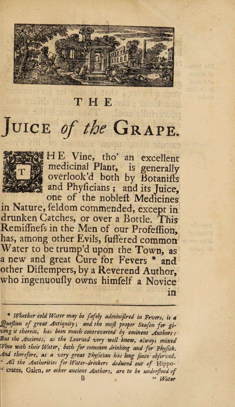 Juice of the Grape. H E Vine, tho’ an excellent medicinal Plant, is generally overlook’d both by Botanifts and Phyiicians; and its Juice, one of the nobleft Medicines in Nature, feldom commended, except in drunken Catches, or over a Bottle. This Remiflnefs in the Men of our Profeflion, has, among other Evils, fuffered common Water to be trump’d upon the Town, as a new and great Cure for Fevers * and other Diftempers, by a Reverend Author, who ingenuouily owns himfelf a Novice in * Whether cold Water may be fafely admintftred in Fevers, is a Quejl'ton of great Antiquity; and the mofi proper Seafon for gi¬ ving it therein, has been much controverted by eminent Authors : But the Ancients, as the Learned very well know, always mixed Wine with their Water, both for common drinking and for Vhyfick„ And therefore, as a very great Vhyfician has long fmce obferved, 1 All the Authorities for Water-drinkers deduced out of Hippo- ' crates, Galen, or other ancient Authors, are to be underfood of B “ Water