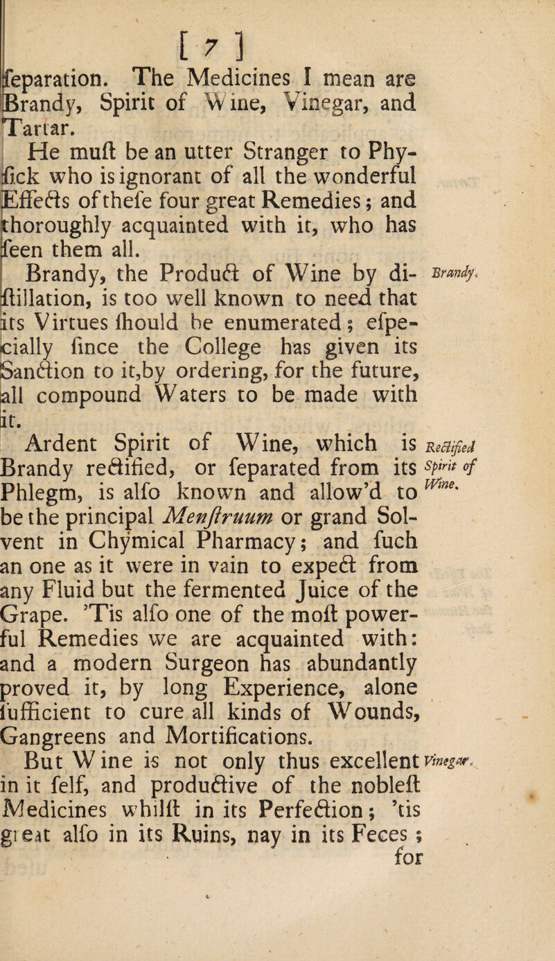 reparation. The Medicines I mean are Brandy, Spirit of Wine, Vinegar, and Tartar. He muft be an utter Stranger to Phy- ifick who is ignorant of all the wonderful EfFeds of thefe four great Remedies; and thoroughly acquainted with it, who has feen them all. Brandy, the Produd of Wine by di- Brandy* [Filiation, is too well known to need that its Virtues fhould be enumerated; efpe- cially fince the College has given its [Sandion to it,by ordering, for the future, all compound Waters to be made with it. Ardent Spirit of Wine, which is Rectified Brandy redified, or feparated from its sPmt »f Phlegm, is alfo known and allow’d to Wme' be the principal Menfiruum or grand Sol¬ vent in Chymical Pharmacy; and fuch an one as it were in vain to exped from any Fluid but the fermented Juice of the Grape. ’Tis alfo one of the mod power¬ ful Remedies we are acquainted with; and a modern Surgeon has abundantly proved it, by long Experience, alone fufficient to cure all kinds of Wounds, Gangreens and Mortifications. But Wine is not only thus excellentVmg». in it felf, and produdive of the nobleft Medicines whilft in its Perfedion; ’tis great alfo in its Ruins, nay in its Feces; for