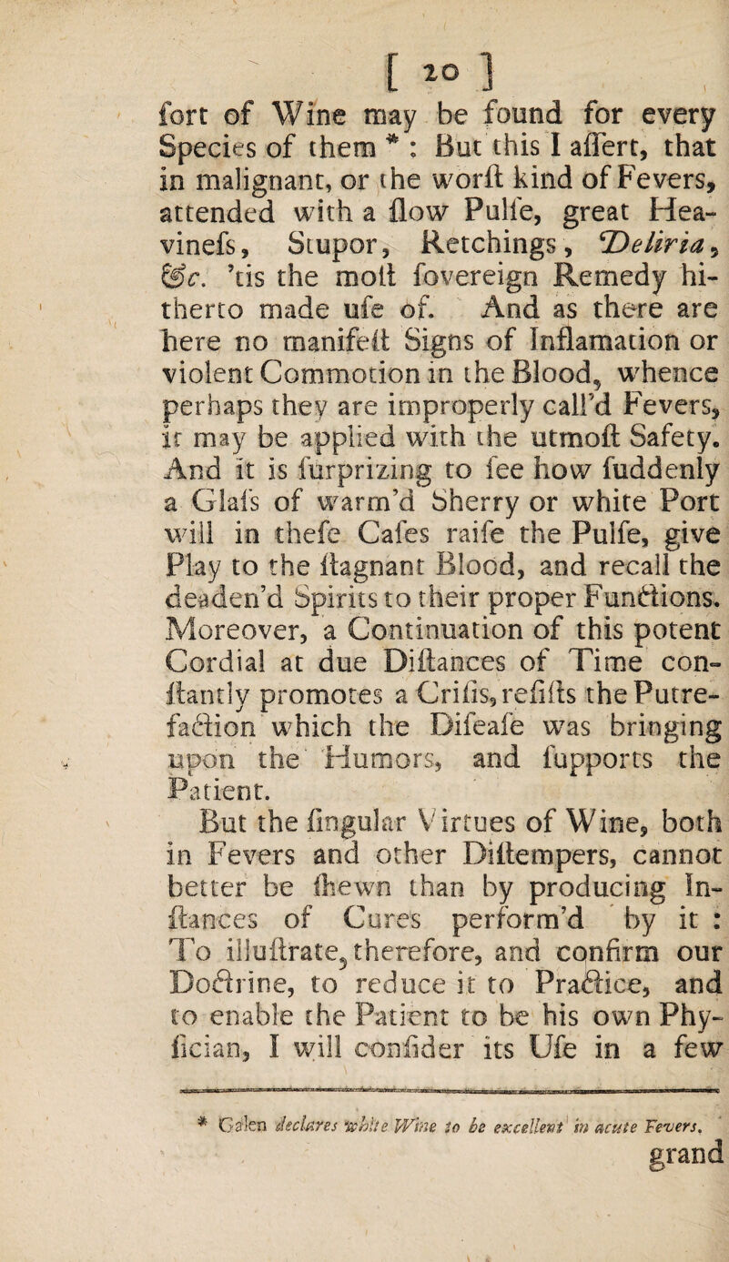 fort of Wine may be found for every Species of them*: But this I aflert, that in malignant, or the worft kind of Fevers, attended with a flow Pulie, great Hea- vinefs, Stupor, Retchings, ‘Deliria, &c. ’tis the molt fovereign Remedy hi¬ therto made ufe of. And as there are here no manifdt Signs of Inflamation or violent Commotion in the Blood, whence perhaps they are improperly call'd Fevers, it may be applied with the utmoft Safety. And it is furprizina to fee how fuddenlv I O J a Glafs of warm’d Sherry or white Port will in thefe Cafes raife the Puife, give Play to the iiagnant Blood, and recall the deaden’d Spirits to their proper Functions. Moreover, a Continuation of this potent Cordial at due Diftances of Time con- ftantly promotes a Crifis, refills the Putre¬ faction which the Difeafe w?as bringing upon the' Humors, and fupports the Patient. But the lingular Virtues of Wine, both in Fevers and other Diitempers, cannot better be (hewn than by producing In- fiances of Cores perform’d by it : To iHuftrate5 therefore, and confirm our Doftrine, to reduce it to Praffice, and to enable the Patient to be his own Phy- fician, I will confider its Ufe in a few * Ga;len declares 'white Wine to he exedlevt in acute Fevers. grand