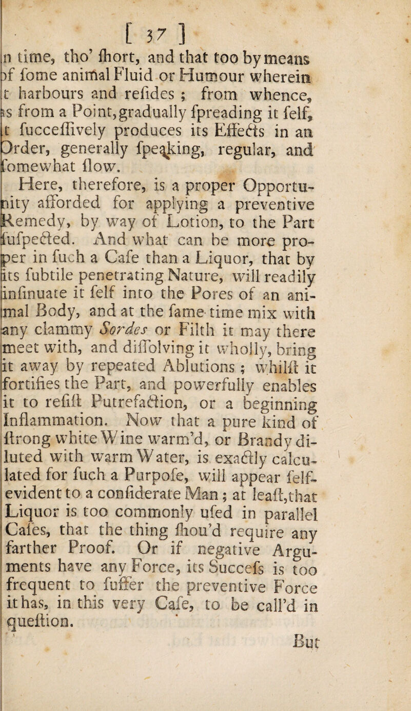 [57] n time, tho’ Ihort, and that too by means )f fome animal Fluid or Humour wherein t harbours and refides ; from whence, from a Point,gradually fpreading it felf, t fucceffively produces its Effects in an 3rder, generally fpeqking, regular, and omewhat flow. Here, therefore, is a proper Opportu¬ nity afforded for applying a preventive Remedy, by way of Lotion, to the Part lufpe&ed. And what can be more pro¬ per in fuch a Cafe than a Liquor, that by its fubtile penetrating Nature, will readily iinfinuate it felf into the Pores of an ani- imai Body, and at the fame time mix with any clammy Hordes or Filth it may there meet with, and diffolving it wholly, bring it away by repeated Ablutions; whijft it fortifies the Part, and powerfully enables it to refill Putrefadion, or a beginning Inflammation. Now that a pure kind of flrong white Wine warm’d, or Brandy di¬ luted with warm Water, is exactly calcu¬ lated for fuch a Purpofe, will appear felfi- evident to a confiderate Man; at leaft,that Liquor is too commonly ufed in parallel Gales, that the thing fliou’d require any farther Proof. Or if negative Argu¬ ments have any Force, its Succefs is too frequent to fuffer the preventive Force it has, in this very Cafe, to be call’d in queftion. i . ' But